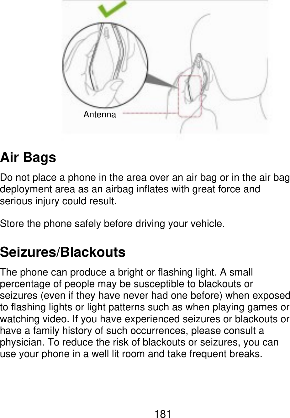 Antenna Air Bags Do not place a phone in the area over an air bag or in the air bag deployment area as an airbag inflates with great force and serious injury could result. Store the phone safely before driving your vehicle. Seizures/Blackouts The phone can produce a bright or flashing light. A small percentage of people may be susceptible to blackouts or seizures (even if they have never had one before) when exposed to flashing lights or light patterns such as when playing games or watching video. If you have experienced seizures or blackouts or have a family history of such occurrences, please consult a physician. To reduce the risk of blackouts or seizures, you can use your phone in a well lit room and take frequent breaks. 181 