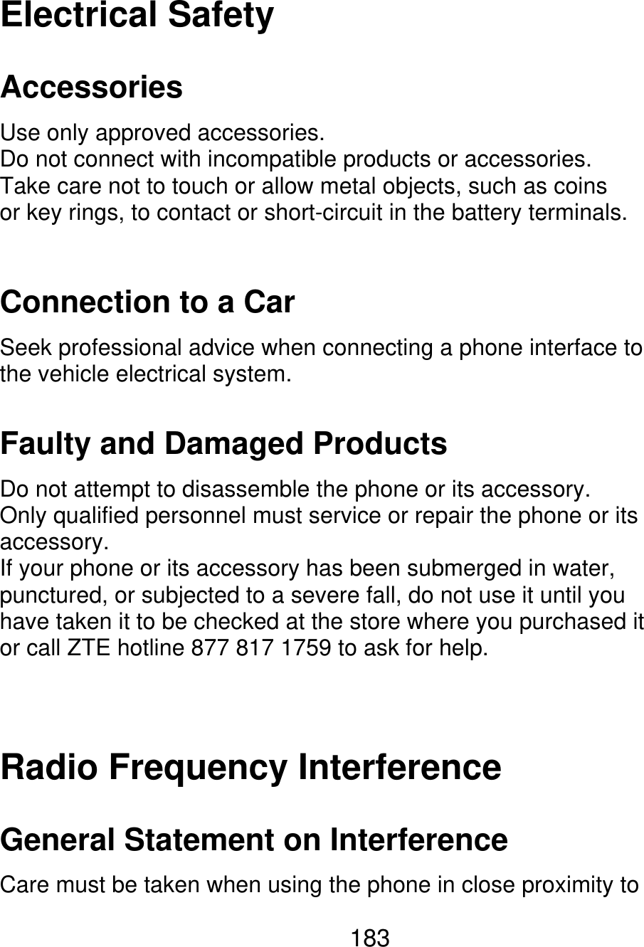 Electrical Safety Accessories Use only approved accessories. Do not connect with incompatible products or accessories. Take care not to touch or allow metal objects, such as coins or key rings, to contact or short-circuit in the battery terminals. Connection to a Car Seek professional advice when connecting a phone interface to the vehicle electrical system. Faulty and Damaged Products Do not attempt to disassemble the phone or its accessory. Only qualified personnel must service or repair the phone or its accessory. If your phone or its accessory has been submerged in water, punctured, or subjected to a severe fall, do not use it until you have taken it to be checked at the store where you purchased it or call ZTE hotline 877 817 1759 to ask for help. Radio Frequency Interference General Statement on Interference Care must be taken when using the phone in close proximity to 183 