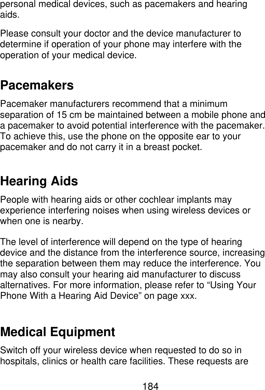 personal medical devices, such as pacemakers and hearing aids. Please consult your doctor and the device manufacturer to determine if operation of your phone may interfere with the operation of your medical device. Pacemakers Pacemaker manufacturers recommend that a minimum separation of 15 cm be maintained between a mobile phone and a pacemaker to avoid potential interference with the pacemaker. To achieve this, use the phone on the opposite ear to your pacemaker and do not carry it in a breast pocket. Hearing Aids People with hearing aids or other cochlear implants may experience interfering noises when using wireless devices or when one is nearby. The level of interference will depend on the type of hearing device and the distance from the interference source, increasing the separation between them may reduce the interference. You may also consult your hearing aid manufacturer to discuss alternatives. For more information, please refer to “Using Your Phone With a Hearing Aid Device” on page xxx. Medical Equipment Switch off your wireless device when requested to do so in hospitals, clinics or health care facilities. These requests are 184 