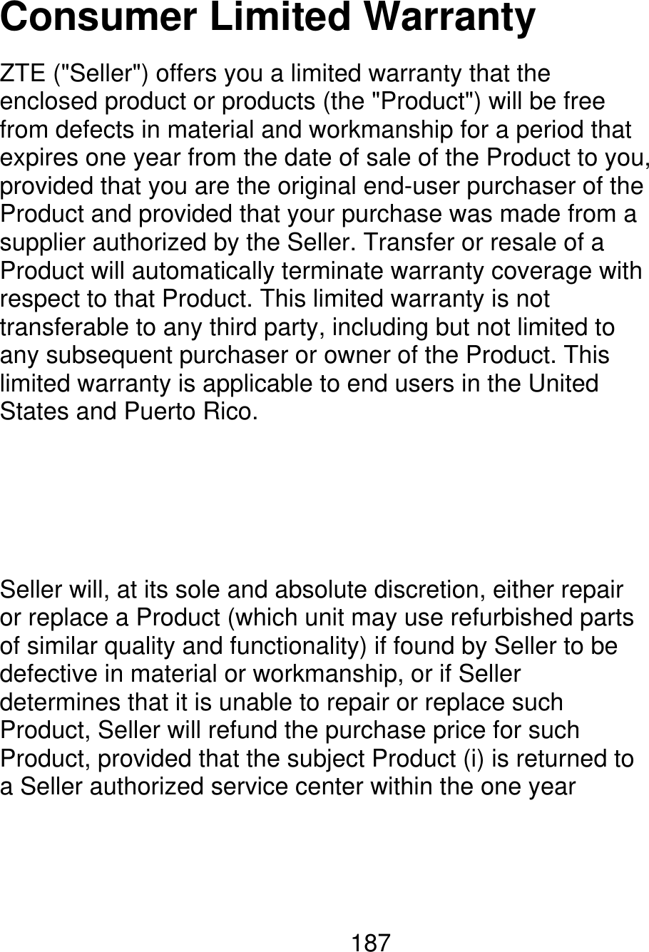 Consumer Limited Warranty ZTE (&quot;Seller&quot;) offers you a limited warranty that the enclosed product or products (the &quot;Product&quot;) will be free from defects in material and workmanship for a period that expires one year from the date of sale of the Product to you, provided that you are the original end-user purchaser of the Product and provided that your purchase was made from a supplier authorized by the Seller. Transfer or resale of a Product will automatically terminate warranty coverage with respect to that Product. This limited warranty is not transferable to any third party, including but not limited to any subsequent purchaser or owner of the Product. This limited warranty is applicable to end users in the United States and Puerto Rico. Seller will, at its sole and absolute discretion, either repair or replace a Product (which unit may use refurbished parts of similar quality and functionality) if found by Seller to be defective in material or workmanship, or if Seller determines that it is unable to repair or replace such Product, Seller will refund the purchase price for such Product, provided that the subject Product (i) is returned to a Seller authorized service center within the one year 187 