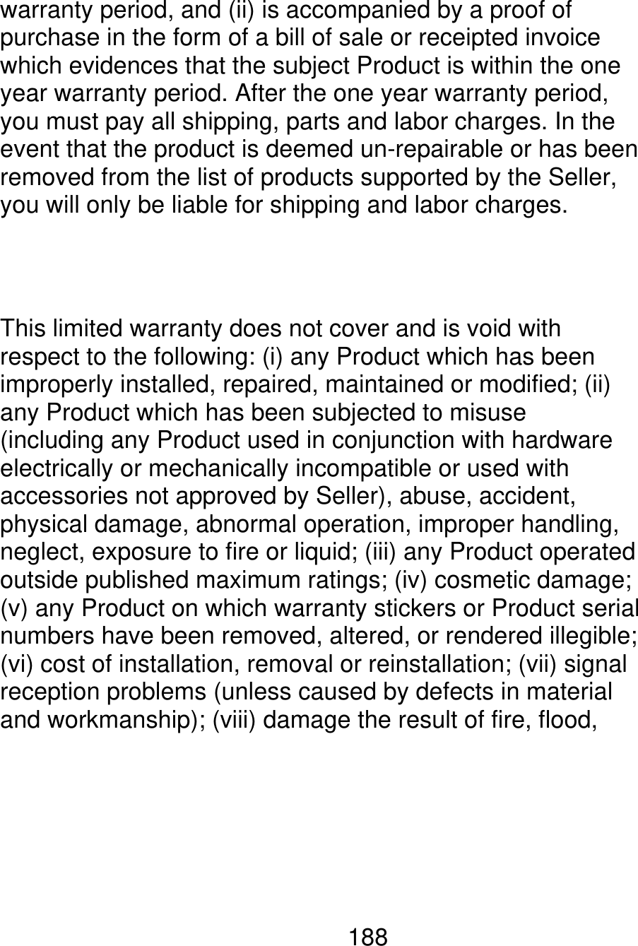 warranty period, and (ii) is accompanied by a proof of purchase in the form of a bill of sale or receipted invoice which evidences that the subject Product is within the one year warranty period. After the one year warranty period, you must pay all shipping, parts and labor charges. In the event that the product is deemed un-repairable or has been removed from the list of products supported by the Seller, you will only be liable for shipping and labor charges. This limited warranty does not cover and is void with respect to the following: (i) any Product which has been improperly installed, repaired, maintained or modified; (ii) any Product which has been subjected to misuse (including any Product used in conjunction with hardware electrically or mechanically incompatible or used with accessories not approved by Seller), abuse, accident, physical damage, abnormal operation, improper handling, neglect, exposure to fire or liquid; (iii) any Product operated outside published maximum ratings; (iv) cosmetic damage; (v) any Product on which warranty stickers or Product serial numbers have been removed, altered, or rendered illegible; (vi) cost of installation, removal or reinstallation; (vii) signal reception problems (unless caused by defects in material and workmanship); (viii) damage the result of fire, flood, 188 