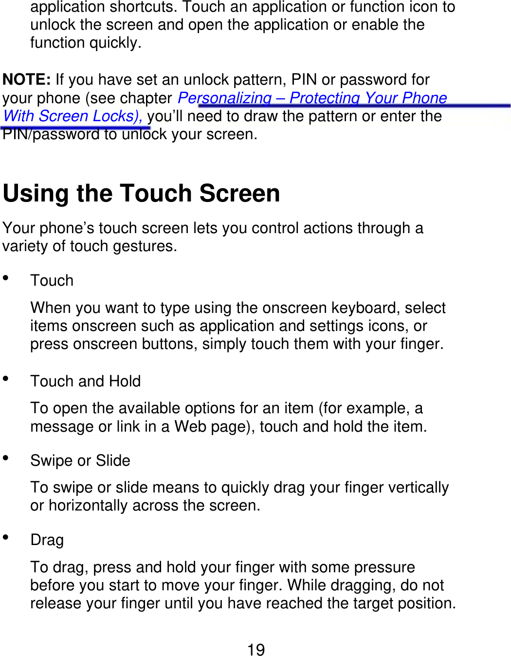 application shortcuts. Touch an application or function icon to unlock the screen and open the application or enable the function quickly. NOTE: If you have set an unlock pattern, PIN or password for your phone (see chapter Personalizing – Protecting Your Phone With Screen Locks), you’ll need to draw the pattern or enter the PIN/password to unlock your screen. Using the Touch Screen Your phone’s touch screen lets you control actions through a variety of touch gestures.  Touch When you want to type using the onscreen keyboard, select items onscreen such as application and settings icons, or press onscreen buttons, simply touch them with your finger.  Touch and Hold To open the available options for an item (for example, a message or link in a Web page), touch and hold the item.  Swipe or Slide To swipe or slide means to quickly drag your finger vertically or horizontally across the screen.  Drag To drag, press and hold your finger with some pressure before you start to move your finger. While dragging, do not release your finger until you have reached the target position. 19 