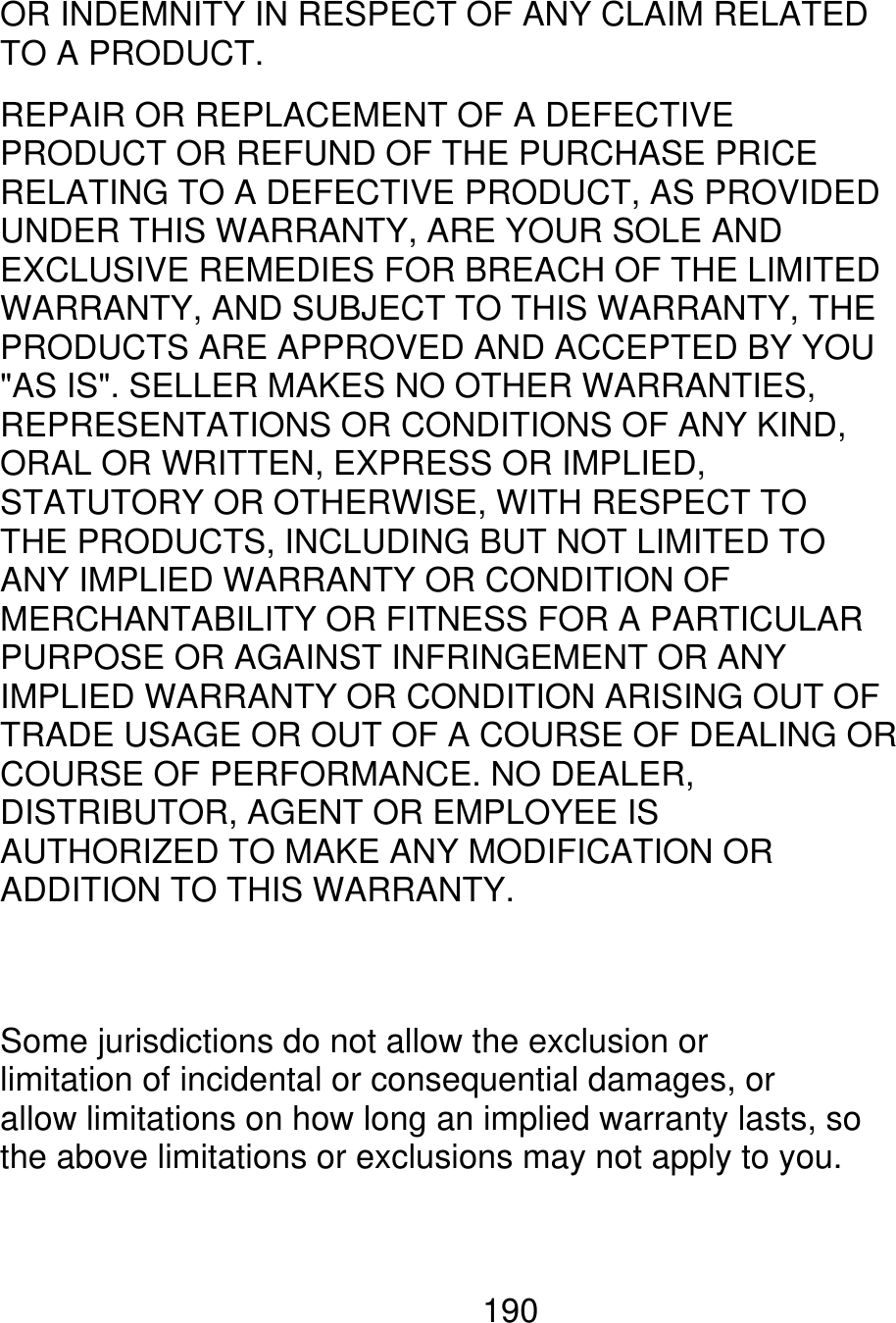 OR INDEMNITY IN RESPECT OF ANY CLAIM RELATED TO A PRODUCT. REPAIR OR REPLACEMENT OF A DEFECTIVE PRODUCT OR REFUND OF THE PURCHASE PRICE RELATING TO A DEFECTIVE PRODUCT, AS PROVIDED UNDER THIS WARRANTY, ARE YOUR SOLE AND EXCLUSIVE REMEDIES FOR BREACH OF THE LIMITED WARRANTY, AND SUBJECT TO THIS WARRANTY, THE PRODUCTS ARE APPROVED AND ACCEPTED BY YOU &quot;AS IS&quot;. SELLER MAKES NO OTHER WARRANTIES, REPRESENTATIONS OR CONDITIONS OF ANY KIND, ORAL OR WRITTEN, EXPRESS OR IMPLIED, STATUTORY OR OTHERWISE, WITH RESPECT TO THE PRODUCTS, INCLUDING BUT NOT LIMITED TO ANY IMPLIED WARRANTY OR CONDITION OF MERCHANTABILITY OR FITNESS FOR A PARTICULAR PURPOSE OR AGAINST INFRINGEMENT OR ANY IMPLIED WARRANTY OR CONDITION ARISING OUT OF TRADE USAGE OR OUT OF A COURSE OF DEALING OR COURSE OF PERFORMANCE. NO DEALER, DISTRIBUTOR, AGENT OR EMPLOYEE IS AUTHORIZED TO MAKE ANY MODIFICATION OR ADDITION TO THIS WARRANTY. Some jurisdictions do not allow the exclusion or limitation of incidental or consequential damages, or allow limitations on how long an implied warranty lasts, so the above limitations or exclusions may not apply to you. 190 