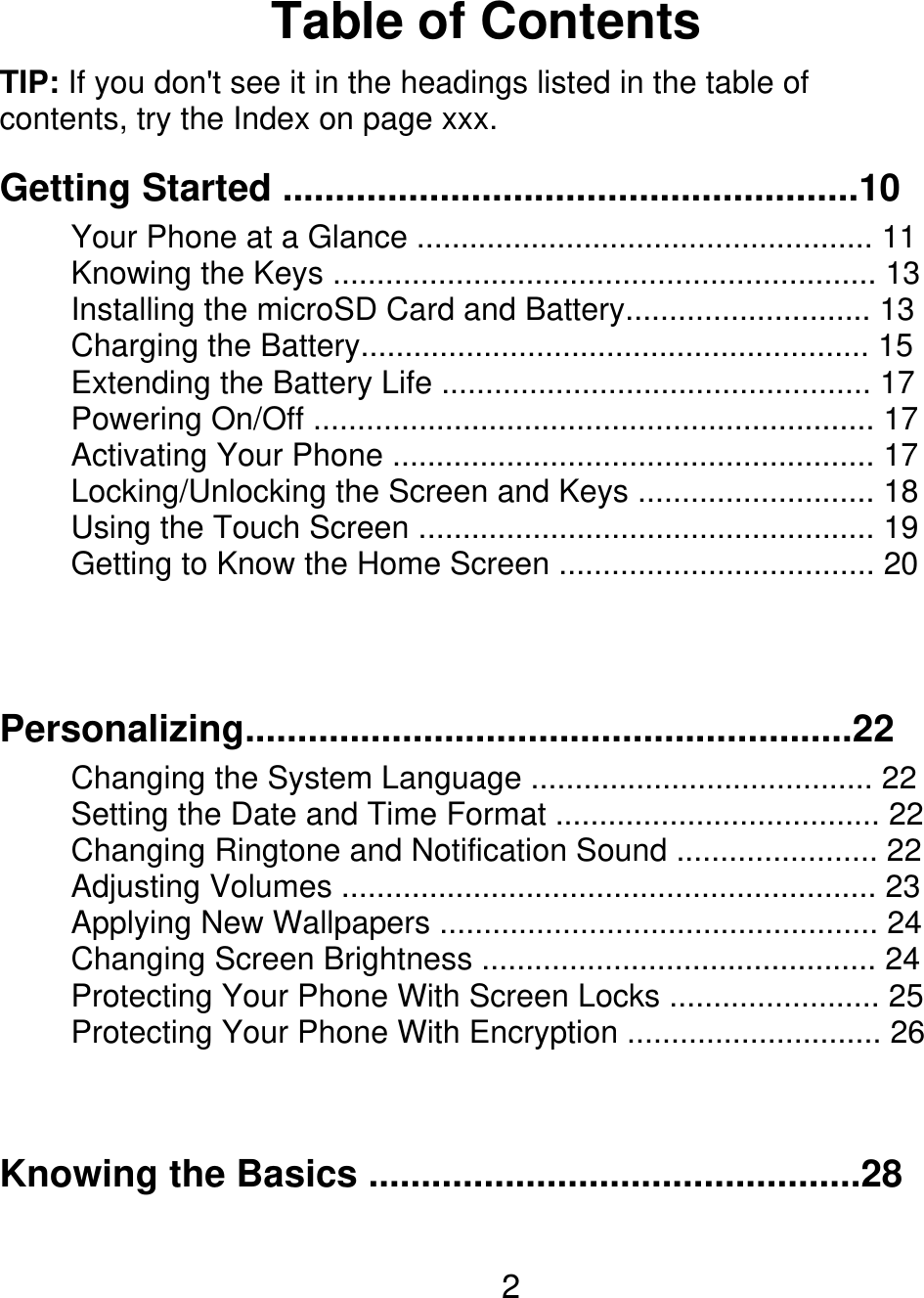 Table of Contents TIP: If you don&apos;t see it in the headings listed in the table of contents, try the Index on page xxx. Getting Started .......................................................10 Your Phone at a Glance .................................................... 11 Knowing the Keys .............................................................. 13 Installing the microSD Card and Battery............................ 13 Charging the Battery.......................................................... 15 Extending the Battery Life ................................................. 17 Powering On/Off ................................................................ 17 Activating Your Phone ....................................................... 17 Locking/Unlocking the Screen and Keys ........................... 18 Using the Touch Screen .................................................... 19 Getting to Know the Home Screen .................................... 20 Personalizing..........................................................22 Changing the System Language ....................................... 22 Setting the Date and Time Format ..................................... 22 Changing Ringtone and Notification Sound ....................... 22 Adjusting Volumes ............................................................. 23 Applying New Wallpapers .................................................. 24 Changing Screen Brightness ............................................. 24 Protecting Your Phone With Screen Locks ........................ 25 Protecting Your Phone With Encryption ............................. 26 Knowing the Basics ...............................................28 2 