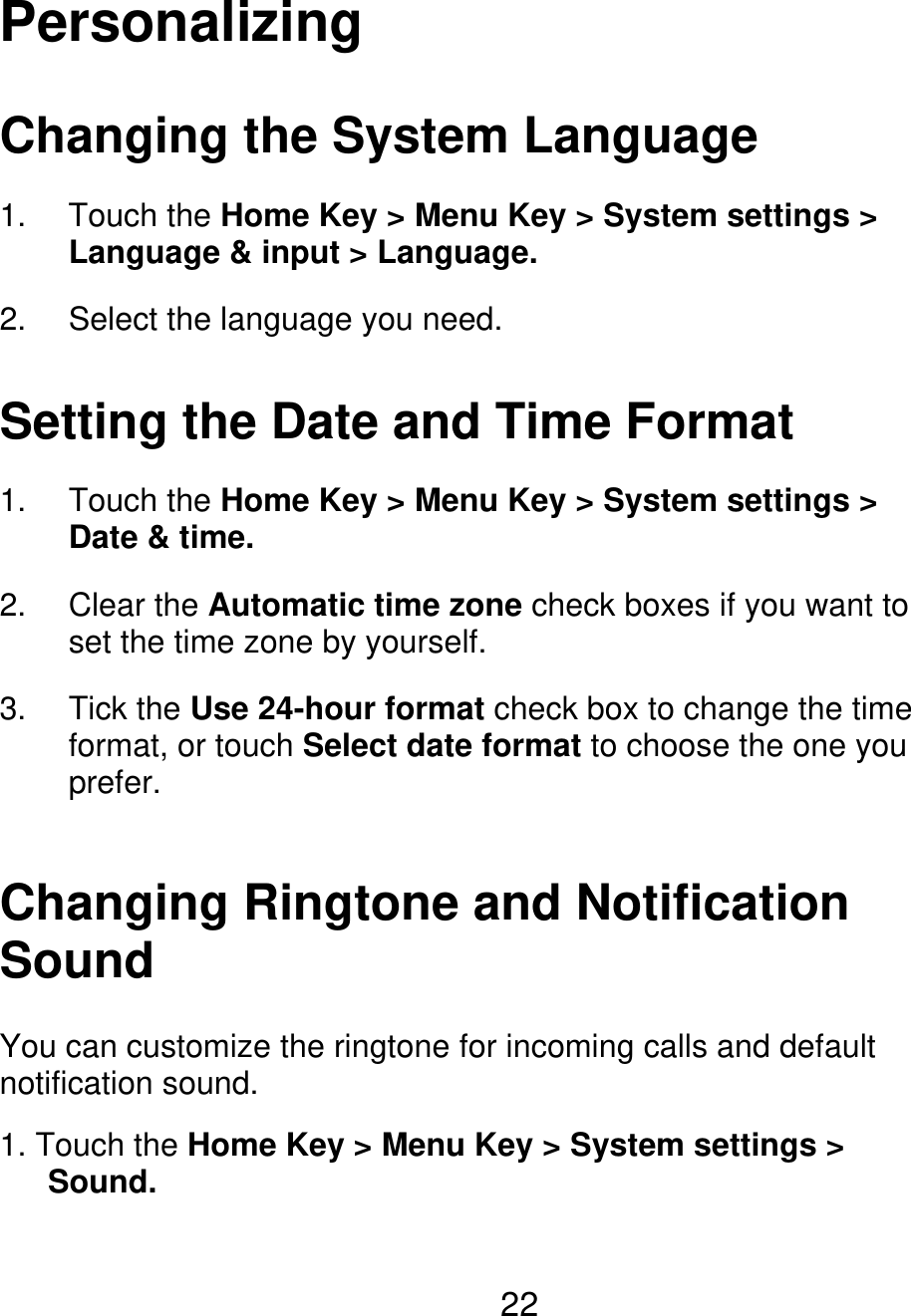 Personalizing Changing the System Language 1. 2. Touch the Home Key &gt; Menu Key &gt; System settings &gt; Language &amp; input &gt; Language. Select the language you need. Setting the Date and Time Format 1. 2. 3. Touch the Home Key &gt; Menu Key &gt; System settings &gt; Date &amp; time. Clear the Automatic time zone check boxes if you want to set the time zone by yourself. Tick the Use 24-hour format check box to change the time format, or touch Select date format to choose the one you prefer. Changing Ringtone and Notification Sound You can customize the ringtone for incoming calls and default notification sound. 1. Touch the Home Key &gt; Menu Key &gt; System settings &gt;    Sound. 22 