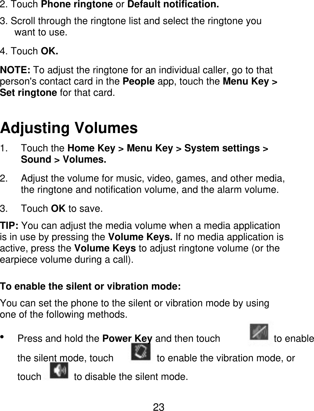 2. Touch Phone ringtone or Default notification. 3. Scroll through the ringtone list and select the ringtone you    want to use. 4. Touch OK. NOTE: To adjust the ringtone for an individual caller, go to that person&apos;s contact card in the People app, touch the Menu Key &gt; Set ringtone for that card. Adjusting Volumes 1. 2. 3. Touch the Home Key &gt; Menu Key &gt; System settings &gt; Sound &gt; Volumes. Adjust the volume for music, video, games, and other media, the ringtone and notification volume, and the alarm volume. Touch OK to save. TIP: You can adjust the media volume when a media application is in use by pressing the Volume Keys. If no media application is active, press the Volume Keys to adjust ringtone volume (or the earpiece volume during a call). To enable the silent or vibration mode: You can set the phone to the silent or vibration mode by using one of the following methods.  Press and hold the Power Key and then touch the silent mode, touch touch to enable to enable the vibration mode, or to disable the silent mode. 23 
