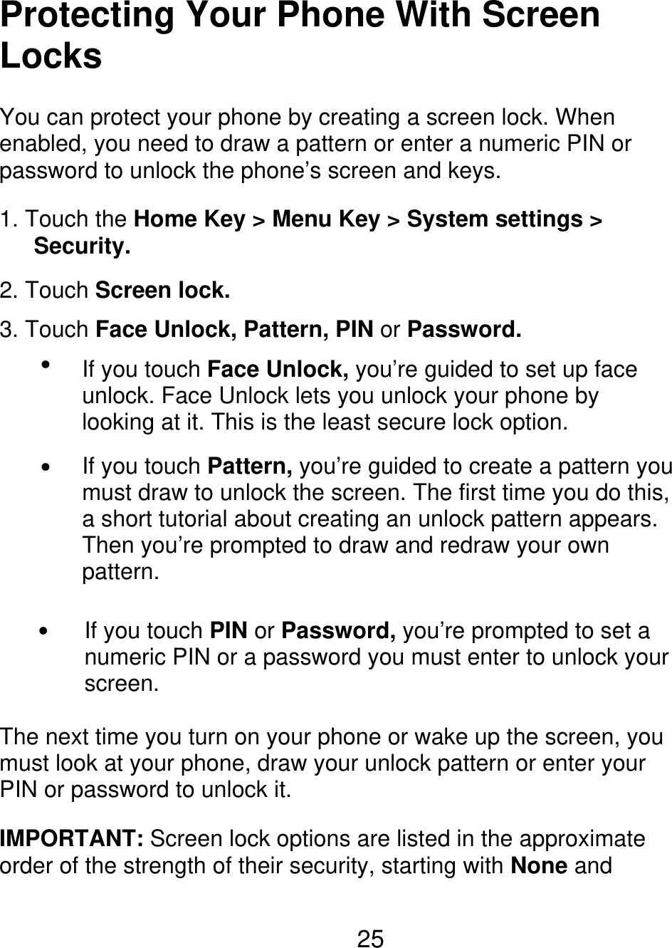 Protecting Your Phone With Screen Locks You can protect your phone by creating a screen lock. When enabled, you need to draw a pattern or enter a numeric PIN or password to unlock the phone’s screen and keys. 1. Touch the Home Key &gt; Menu Key &gt; System settings &gt;    Security. 2. Touch Screen lock. 3. Touch Face Unlock, Pattern, PIN or Password.  If you touch Face Unlock, you’re guided to set up face unlock. Face Unlock lets you unlock your phone by looking at it. This is the least secure lock option. If you touch Pattern, you’re guided to create a pattern you must draw to unlock the screen. The first time you do this, a short tutorial about creating an unlock pattern appears. Then you’re prompted to draw and redraw your own pattern. If you touch PIN or Password, you’re prompted to set a numeric PIN or a password you must enter to unlock your screen.   The next time you turn on your phone or wake up the screen, you must look at your phone, draw your unlock pattern or enter your PIN or password to unlock it. IMPORTANT: Screen lock options are listed in the approximate order of the strength of their security, starting with None and 25 