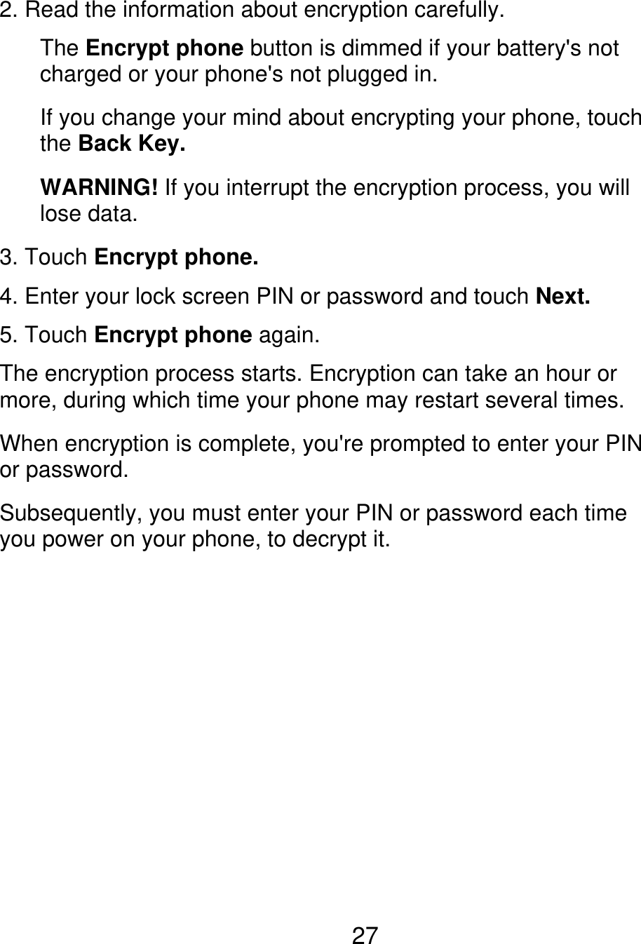 2. Read the information about encryption carefully. The Encrypt phone button is dimmed if your battery&apos;s not charged or your phone&apos;s not plugged in. If you change your mind about encrypting your phone, touch the Back Key. WARNING! If you interrupt the encryption process, you will lose data. 3. Touch Encrypt phone. 4. Enter your lock screen PIN or password and touch Next. 5. Touch Encrypt phone again. The encryption process starts. Encryption can take an hour or more, during which time your phone may restart several times. When encryption is complete, you&apos;re prompted to enter your PIN or password. Subsequently, you must enter your PIN or password each time you power on your phone, to decrypt it. 27 