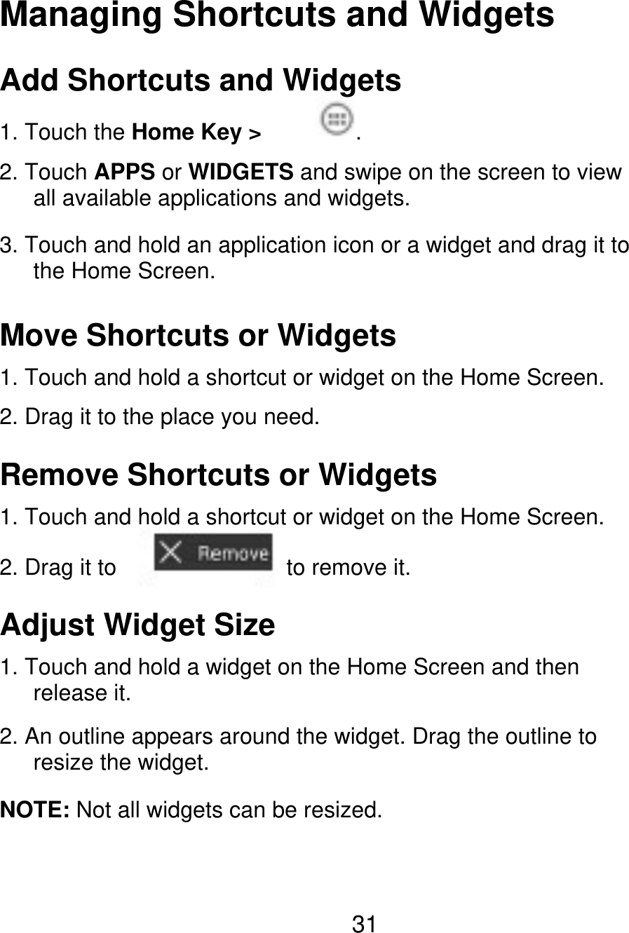 Managing Shortcuts and Widgets Add Shortcuts and Widgets 1. Touch the Home Key &gt; . 2. Touch APPS or WIDGETS and swipe on the screen to view    all available applications and widgets. 3. Touch and hold an application icon or a widget and drag it to    the Home Screen. Move Shortcuts or Widgets 1. Touch and hold a shortcut or widget on the Home Screen. 2. Drag it to the place you need. Remove Shortcuts or Widgets 1. Touch and hold a shortcut or widget on the Home Screen. 2. Drag it to to remove it. Adjust Widget Size 1. Touch and hold a widget on the Home Screen and then    release it. 2. An outline appears around the widget. Drag the outline to    resize the widget. NOTE: Not all widgets can be resized. 31 