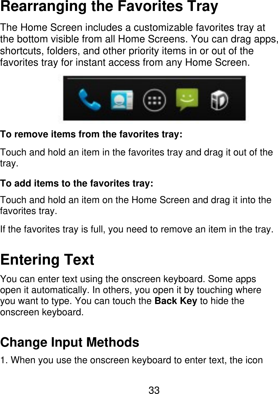 Rearranging the Favorites Tray The Home Screen includes a customizable favorites tray at the bottom visible from all Home Screens. You can drag apps, shortcuts, folders, and other priority items in or out of the favorites tray for instant access from any Home Screen. To remove items from the favorites tray: Touch and hold an item in the favorites tray and drag it out of the tray. To add items to the favorites tray: Touch and hold an item on the Home Screen and drag it into the favorites tray. If the favorites tray is full, you need to remove an item in the tray. Entering Text You can enter text using the onscreen keyboard. Some apps open it automatically. In others, you open it by touching where you want to type. You can touch the Back Key to hide the onscreen keyboard. Change Input Methods 1. When you use the onscreen keyboard to enter text, the icon 33 