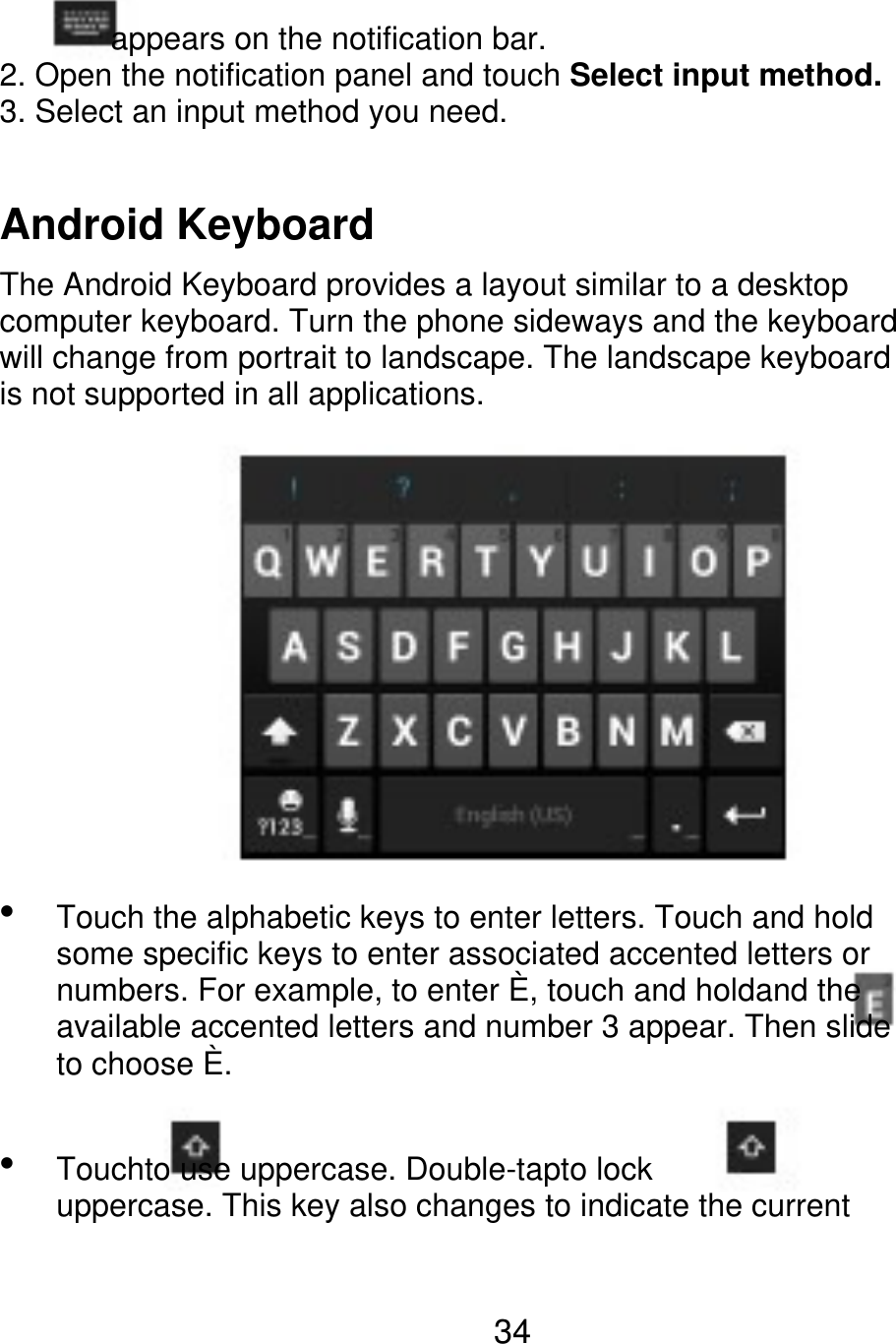        appears on the notification bar. 2. Open the notification panel and touch Select input method. 3. Select an input method you need. Android Keyboard The Android Keyboard provides a layout similar to a desktop computer keyboard. Turn the phone sideways and the keyboard will change from portrait to landscape. The landscape keyboard is not supported in all applications.  Touch the alphabetic keys to enter letters. Touch and hold some specific keys to enter associated accented letters or numbers. For example, to enter È, touch and holdand the available accented letters and number 3 appear. Then slide to choose È. Touchto use uppercase. Double-tapto lock uppercase. This key also changes to indicate the current  34 