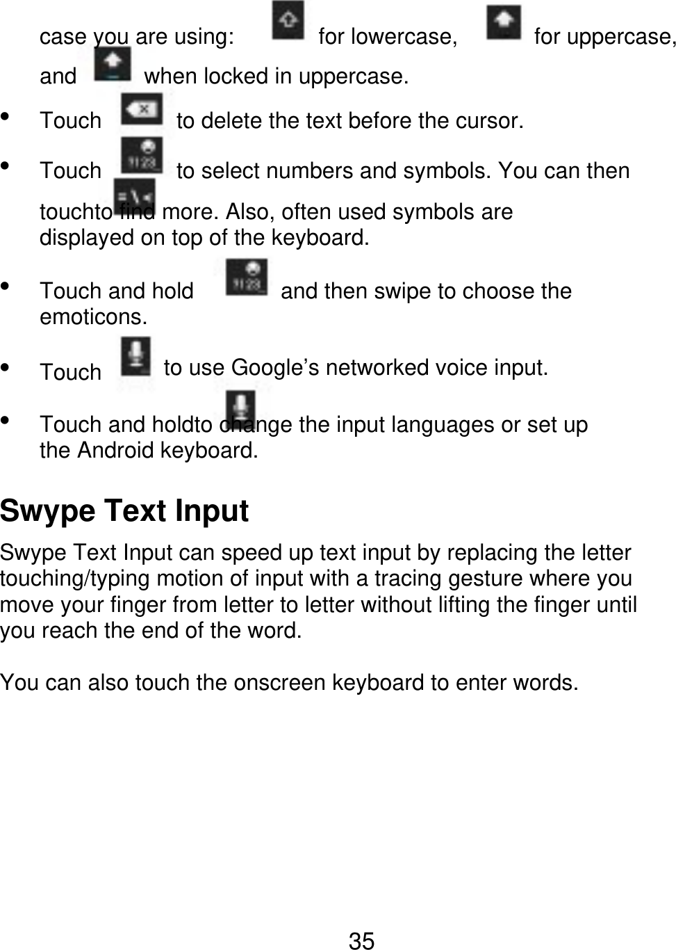 case you are using: and   Touch Touch for lowercase, for uppercase, when locked in uppercase. to delete the text before the cursor. to select numbers and symbols. You can then touchto find more. Also, often used symbols are displayed on top of the keyboard.    Touch and hold emoticons. Touch and then swipe to choose the to use Google’s networked voice input. Touch and holdto change the input languages or set up the Android keyboard. Swype Text Input Swype Text Input can speed up text input by replacing the letter touching/typing motion of input with a tracing gesture where you move your finger from letter to letter without lifting the finger until you reach the end of the word. You can also touch the onscreen keyboard to enter words. 35 