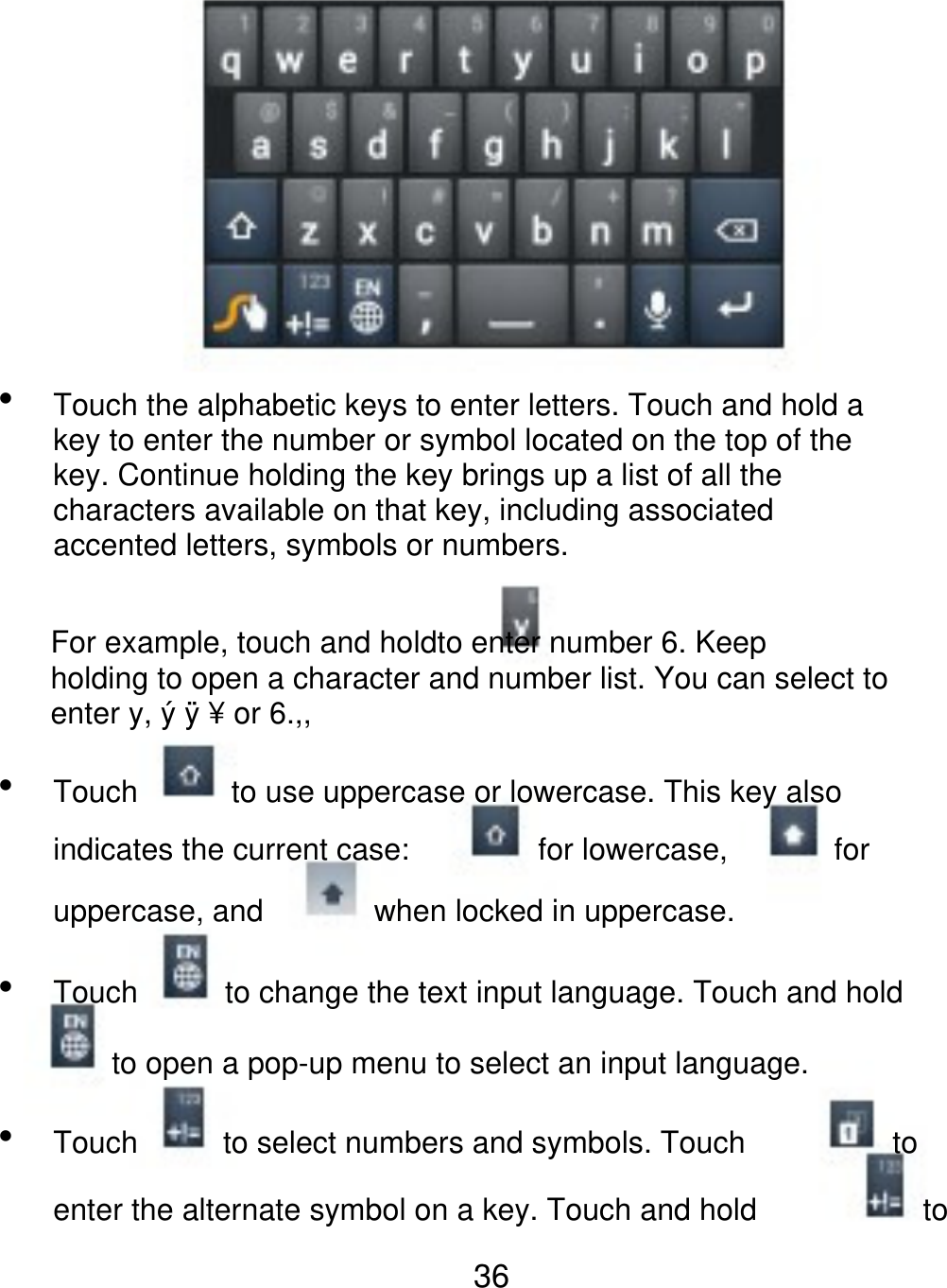  Touch the alphabetic keys to enter letters. Touch and hold a key to enter the number or symbol located on the top of the key. Continue holding the key brings up a list of all the characters available on that key, including associated accented letters, symbols or numbers. For example, touch and holdto enter number 6. Keep holding to open a character and number list. You can select to enter y, ý ÿ ¥ or 6.,,  Touch to use uppercase or lowercase. This key also for lowercase, for indicates the current case: uppercase, and  Touch when locked in uppercase. to change the text input language. Touch and hold to open a pop-up menu to select an input language.  Touch to select numbers and symbols. Touch to to enter the alternate symbol on a key. Touch and hold 36 
