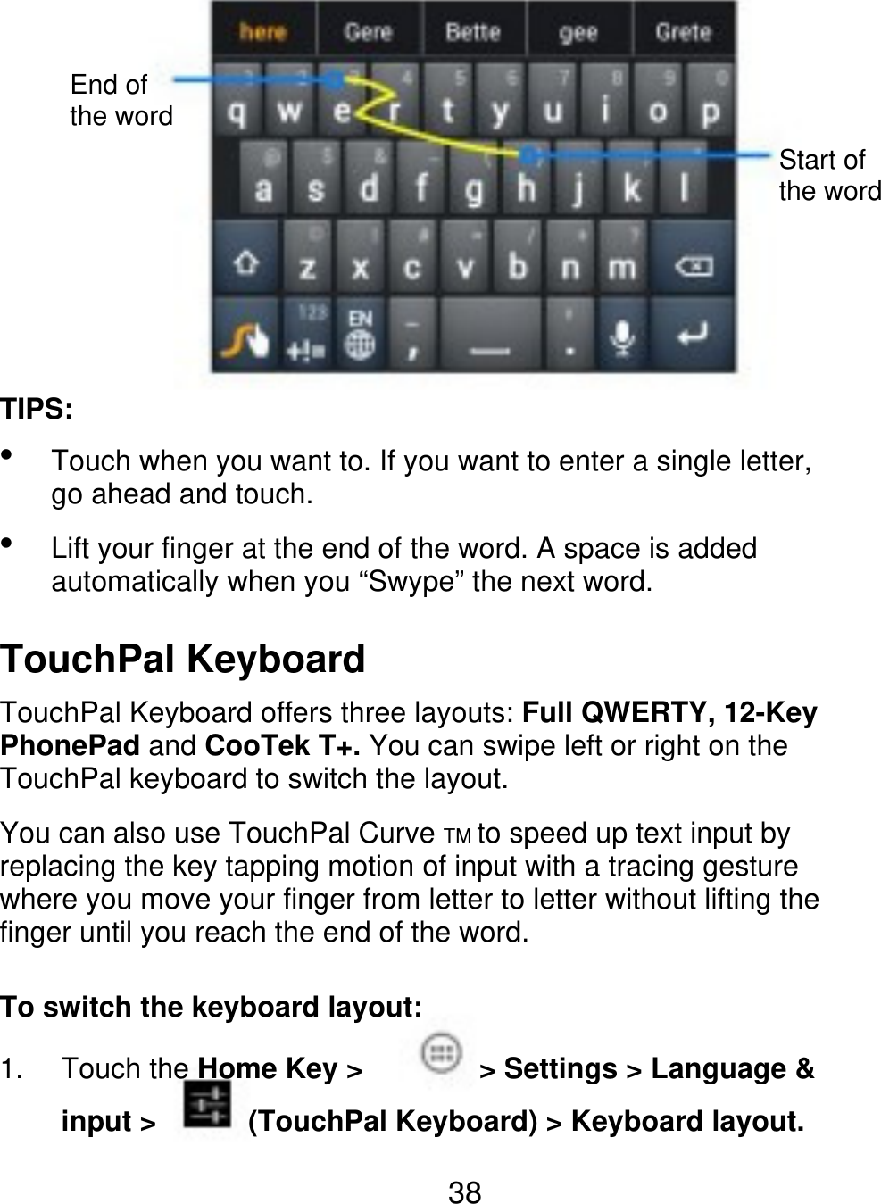 End of the word Start of the word TIPS:   Touch when you want to. If you want to enter a single letter, go ahead and touch. Lift your finger at the end of the word. A space is added automatically when you “Swype” the next word. TouchPal Keyboard TouchPal Keyboard offers three layouts: Full QWERTY, 12-Key PhonePad and CooTek T+. You can swipe left or right on the TouchPal keyboard to switch the layout. You can also use TouchPal Curve TM to speed up text input by replacing the key tapping motion of input with a tracing gesture where you move your finger from letter to letter without lifting the finger until you reach the end of the word. To switch the keyboard layout: 1. Touch the Home Key &gt; input &gt; &gt; Settings &gt; Language &amp; (TouchPal Keyboard) &gt; Keyboard layout. 38 