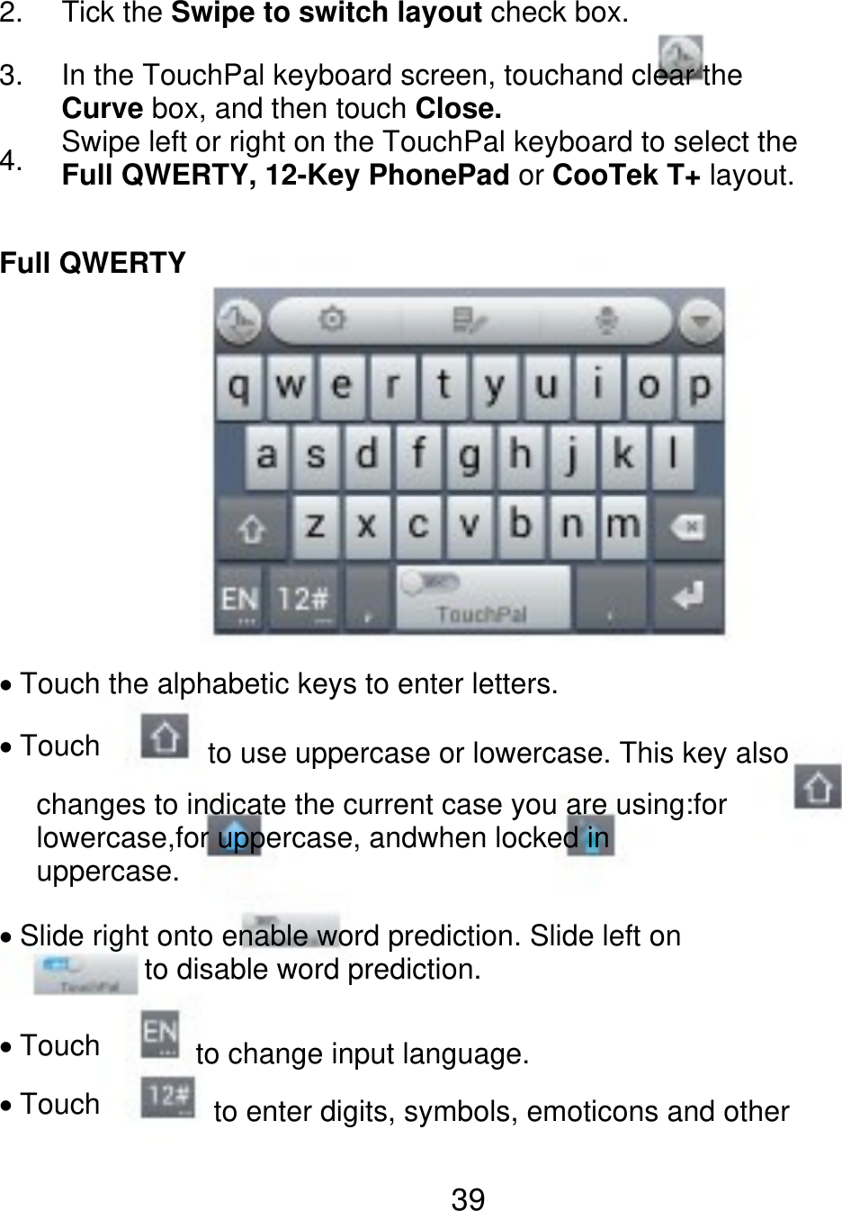 2. 3. 4. Tick the Swipe to switch layout check box. In the TouchPal keyboard screen, touchand clear the Curve box, and then touch Close. Swipe left or right on the TouchPal keyboard to select the Full QWERTY, 12-Key PhonePad or CooTek T+ layout. Full QWERTY Touch the alphabetic keys to enter letters. Touch to use uppercase or lowercase. This key also changes to indicate the current case you are using:for lowercase,for uppercase, andwhen locked in uppercase. Slide right onto enable word prediction. Slide left on           to disable word prediction. Touch Touch to change input language. to enter digits, symbols, emoticons and other 39 