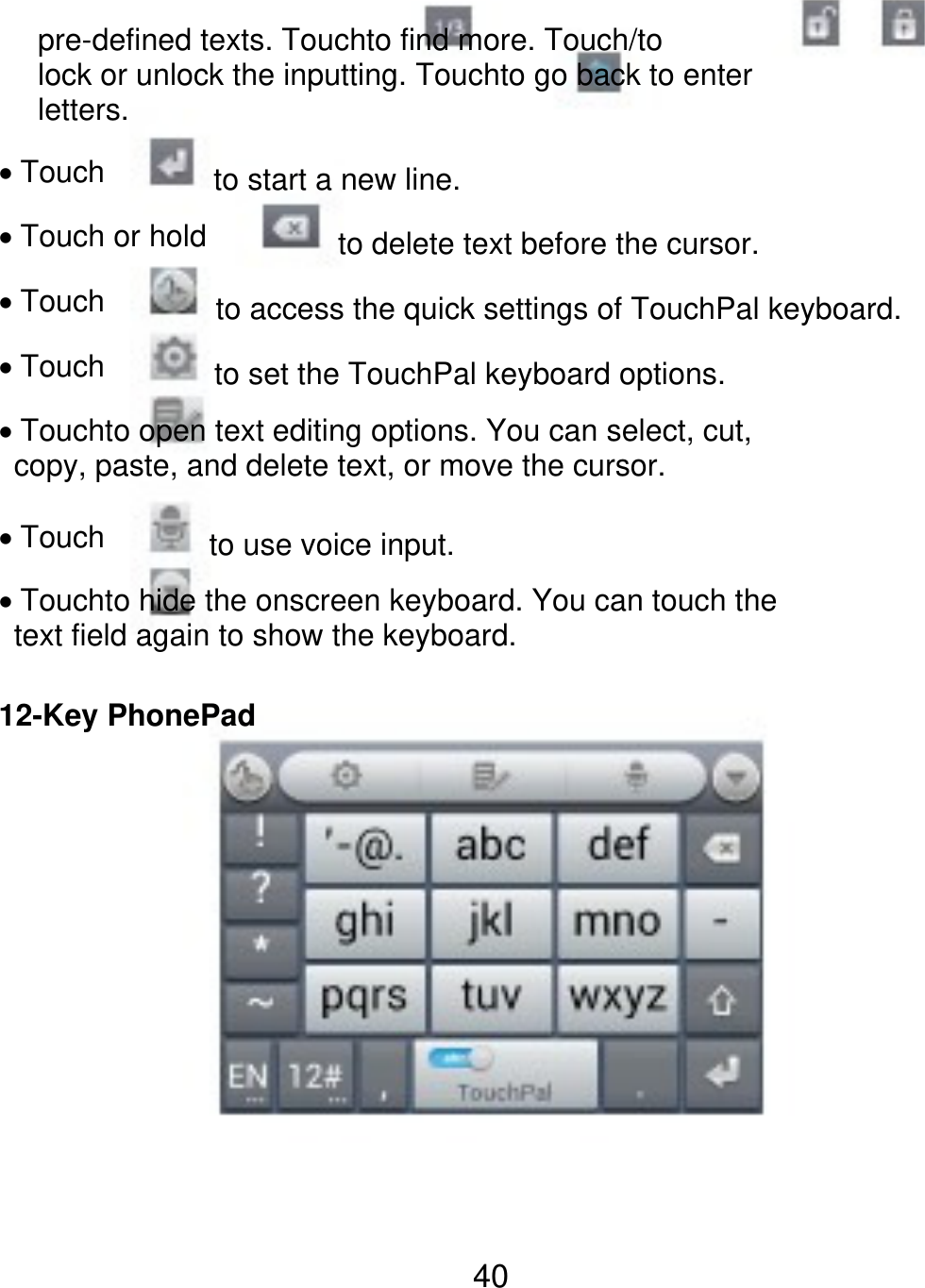 pre-defined texts. Touchto find more. Touch/to lock or unlock the inputting. Touchto go back to enter letters. Touch to start a new line. to delete text before the cursor. Touch or hold Touch Touch to access the quick settings of TouchPal keyboard. to set the TouchPal keyboard options. Touchto open text editing options. You can select, cut,   copy, paste, and delete text, or move the cursor. Touch to use voice input. Touchto hide the onscreen keyboard. You can touch the   text field again to show the keyboard. 12-Key PhonePad 40 