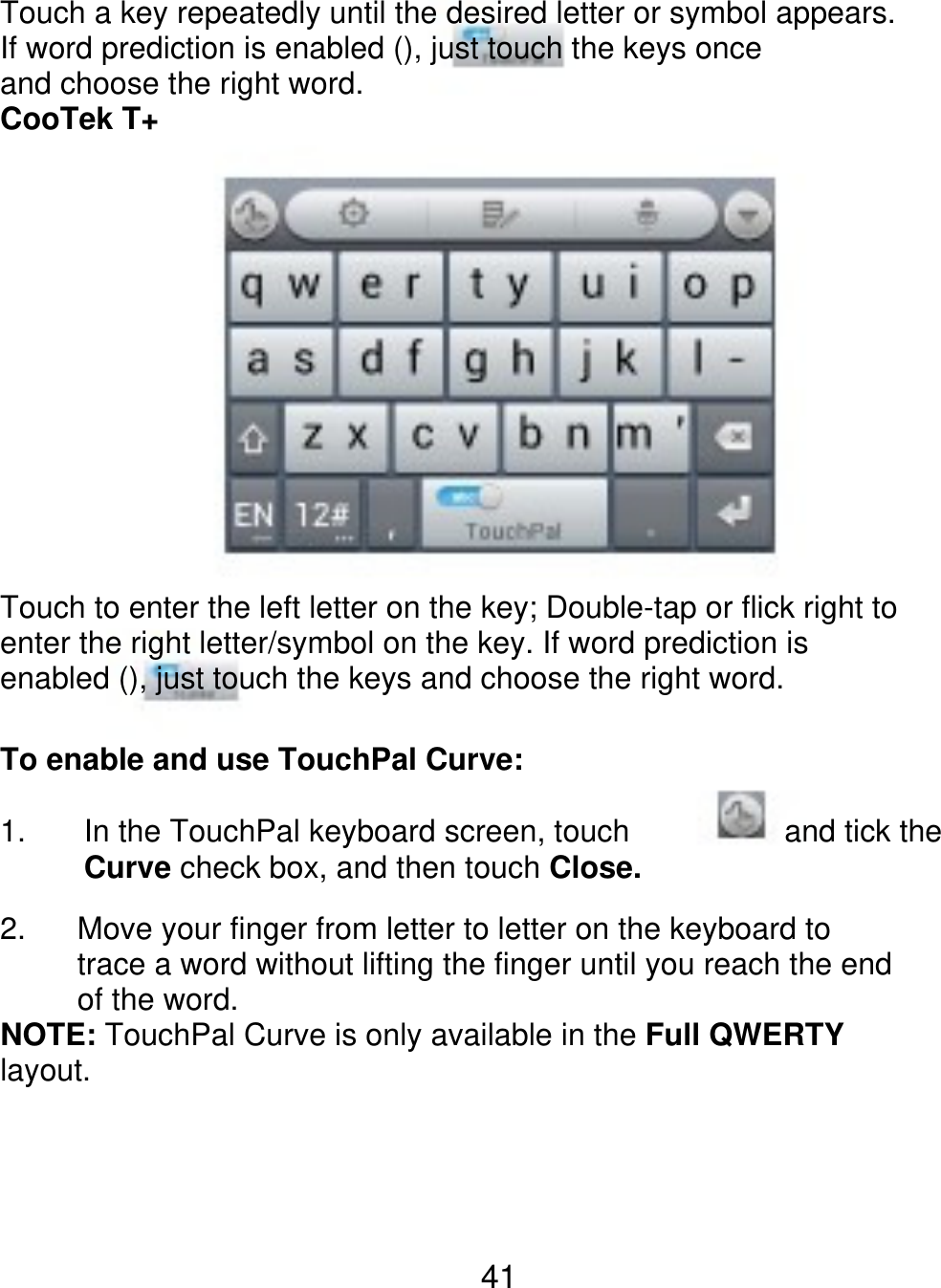 Touch a key repeatedly until the desired letter or symbol appears. If word prediction is enabled (), just touch the keys once and choose the right word. CooTek T+ Touch to enter the left letter on the key; Double-tap or flick right to enter the right letter/symbol on the key. If word prediction is enabled (), just touch the keys and choose the right word. To enable and use TouchPal Curve: 1. 2. In the TouchPal keyboard screen, touch Curve check box, and then touch Close. and tick the      Move your finger from letter to letter on the keyboard to      trace a word without lifting the finger until you reach the end      of the word. NOTE: TouchPal Curve is only available in the Full QWERTY layout. 41 