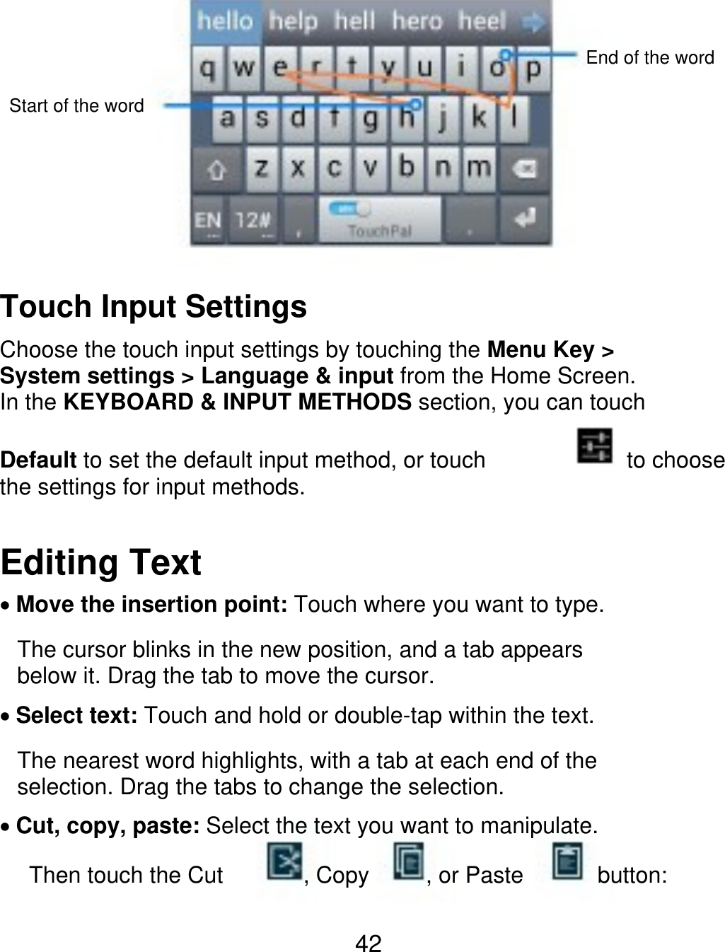 End of the word Start of the word Touch Input Settings Choose the touch input settings by touching the Menu Key &gt; System settings &gt; Language &amp; input from the Home Screen. In the KEYBOARD &amp; INPUT METHODS section, you can touch Default to set the default input method, or touch the settings for input methods. to choose Editing Text Move the insertion point: Touch where you want to type. The cursor blinks in the new position, and a tab appears below it. Drag the tab to move the cursor. Select text: Touch and hold or double-tap within the text. The nearest word highlights, with a tab at each end of the selection. Drag the tabs to change the selection. Cut, copy, paste: Select the text you want to manipulate. Then touch the Cut , Copy , or Paste button: 42 