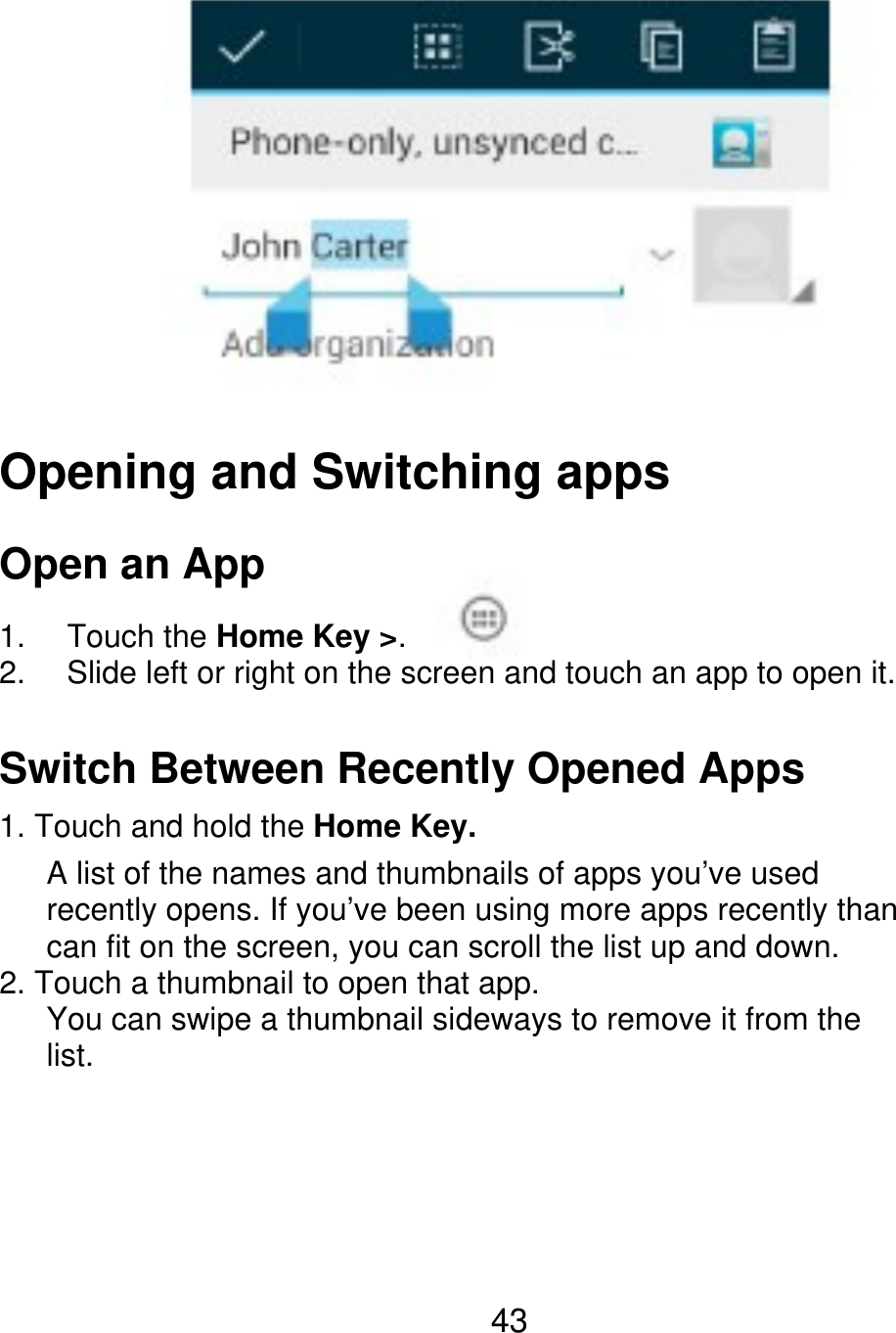 Opening and Switching apps Open an App 1. 2. Touch the Home Key &gt;. Slide left or right on the screen and touch an app to open it. Switch Between Recently Opened Apps 1. Touch and hold the Home Key.       A list of the names and thumbnails of apps you’ve used       recently opens. If you’ve been using more apps recently than    can fit on the screen, you can scroll the list up and down. 2. Touch a thumbnail to open that app.       You can swipe a thumbnail sideways to remove it from the    list. 43 
