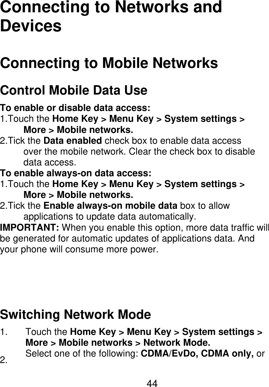 Connecting to Networks and Devices Connecting to Mobile Networks Control Mobile Data Use To enable or disable data access: 1.Touch the Home Key &gt; Menu Key &gt; System settings &gt;      More &gt; Mobile networks. 2.Tick the Data enabled check box to enable data access           over the mobile network. Clear the check box to disable      data access. To enable always-on data access: 1.Touch the Home Key &gt; Menu Key &gt; System settings &gt;      More &gt; Mobile networks. 2.Tick the Enable always-on mobile data box to allow      applications to update data automatically. IMPORTANT: When you enable this option, more data traffic will be generated for automatic updates of applications data. And your phone will consume more power. Switching Network Mode 1. 2. Touch the Home Key &gt; Menu Key &gt; System settings &gt; More &gt; Mobile networks &gt; Network Mode. Select one of the following: CDMA/EvDo, CDMA only, or 44 