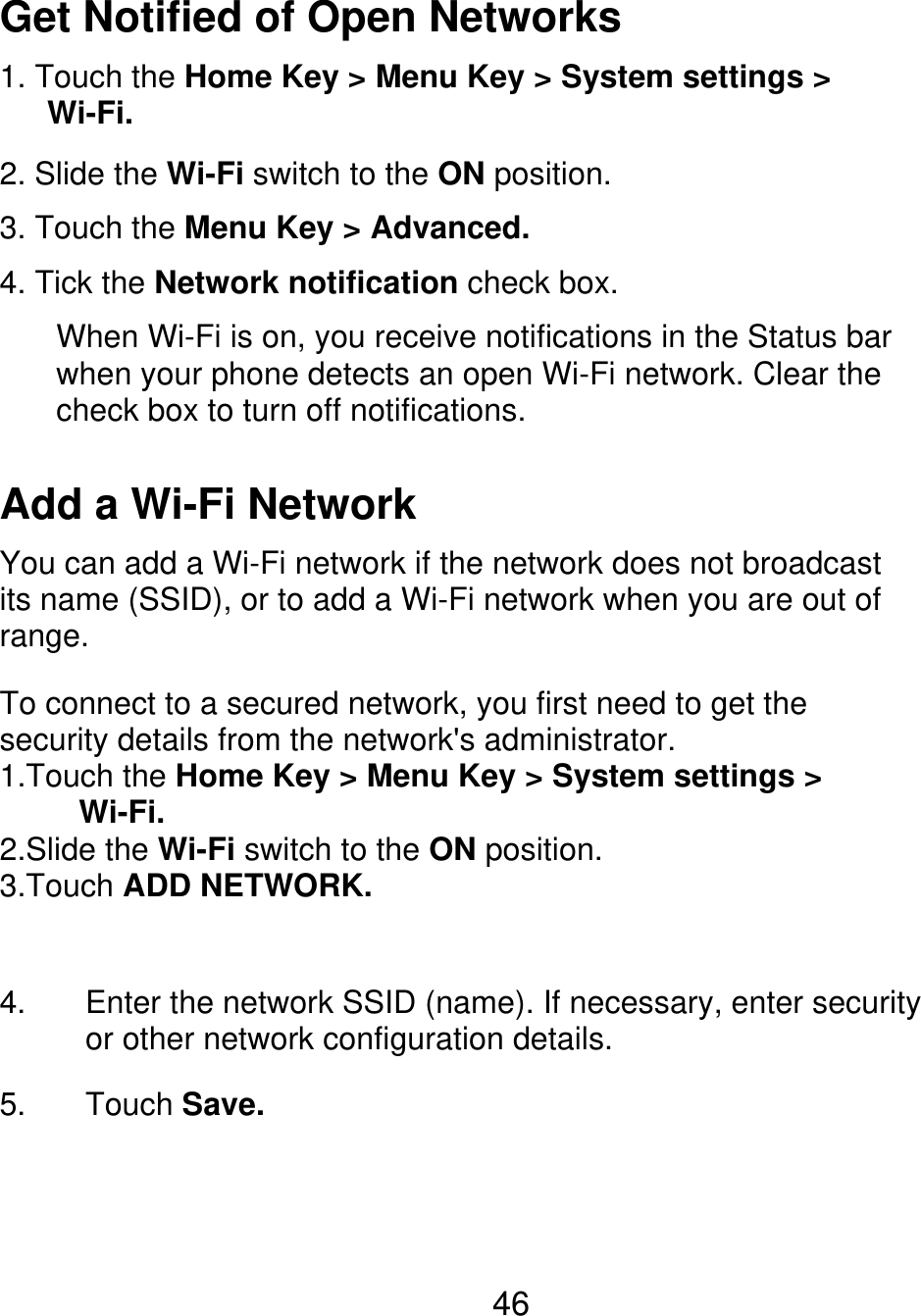 Get Notified of Open Networks 1. Touch the Home Key &gt; Menu Key &gt; System settings &gt;    Wi-Fi. 2. Slide the Wi-Fi switch to the ON position. 3. Touch the Menu Key &gt; Advanced. 4. Tick the Network notification check box. When Wi-Fi is on, you receive notifications in the Status bar when your phone detects an open Wi-Fi network. Clear the check box to turn off notifications. Add a Wi-Fi Network You can add a Wi-Fi network if the network does not broadcast its name (SSID), or to add a Wi-Fi network when you are out of range. To connect to a secured network, you first need to get the security details from the network&apos;s administrator. 1.Touch the Home Key &gt; Menu Key &gt; System settings &gt;      Wi-Fi. 2.Slide the Wi-Fi switch to the ON position. 3.Touch ADD NETWORK. 4. 5. Enter the network SSID (name). If necessary, enter security or other network configuration details. Touch Save. 46 
