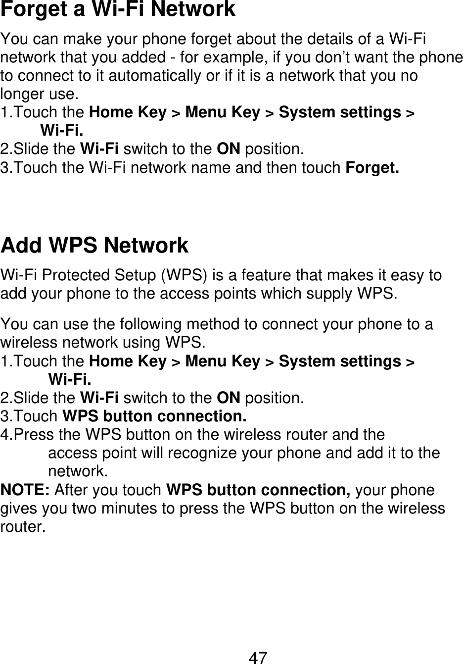 Forget a Wi-Fi Network You can make your phone forget about the details of a Wi-Fi network that you added - for example, if you don’t want the phone to connect to it automatically or if it is a network that you no longer use. 1.Touch the Home Key &gt; Menu Key &gt; System settings &gt;      Wi-Fi. 2.Slide the Wi-Fi switch to the ON position. 3.Touch the Wi-Fi network name and then touch Forget. Add WPS Network Wi-Fi Protected Setup (WPS) is a feature that makes it easy to add your phone to the access points which supply WPS. You can use the following method to connect your phone to a wireless network using WPS. 1.Touch the Home Key &gt; Menu Key &gt; System settings &gt;       Wi-Fi. 2.Slide the Wi-Fi switch to the ON position. 3.Touch WPS button connection. 4.Press the WPS button on the wireless router and the       access point will recognize your phone and add it to the       network. NOTE: After you touch WPS button connection, your phone gives you two minutes to press the WPS button on the wireless router. 47 