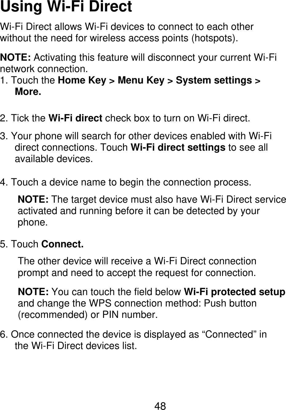 Using Wi-Fi Direct Wi-Fi Direct allows Wi-Fi devices to connect to each other without the need for wireless access points (hotspots). NOTE: Activating this feature will disconnect your current Wi-Fi network connection. 1. Touch the Home Key &gt; Menu Key &gt; System settings &gt;    More. 2. Tick the Wi-Fi direct check box to turn on Wi-Fi direct. 3. Your phone will search for other devices enabled with Wi-Fi    direct connections. Touch Wi-Fi direct settings to see all    available devices. 4. Touch a device name to begin the connection process. NOTE: The target device must also have Wi-Fi Direct service activated and running before it can be detected by your phone. 5. Touch Connect. The other device will receive a Wi-Fi Direct connection prompt and need to accept the request for connection. NOTE: You can touch the field below Wi-Fi protected setup and change the WPS connection method: Push button (recommended) or PIN number. 6. Once connected the device is displayed as “Connected” in       the Wi-Fi Direct devices list. 48 
