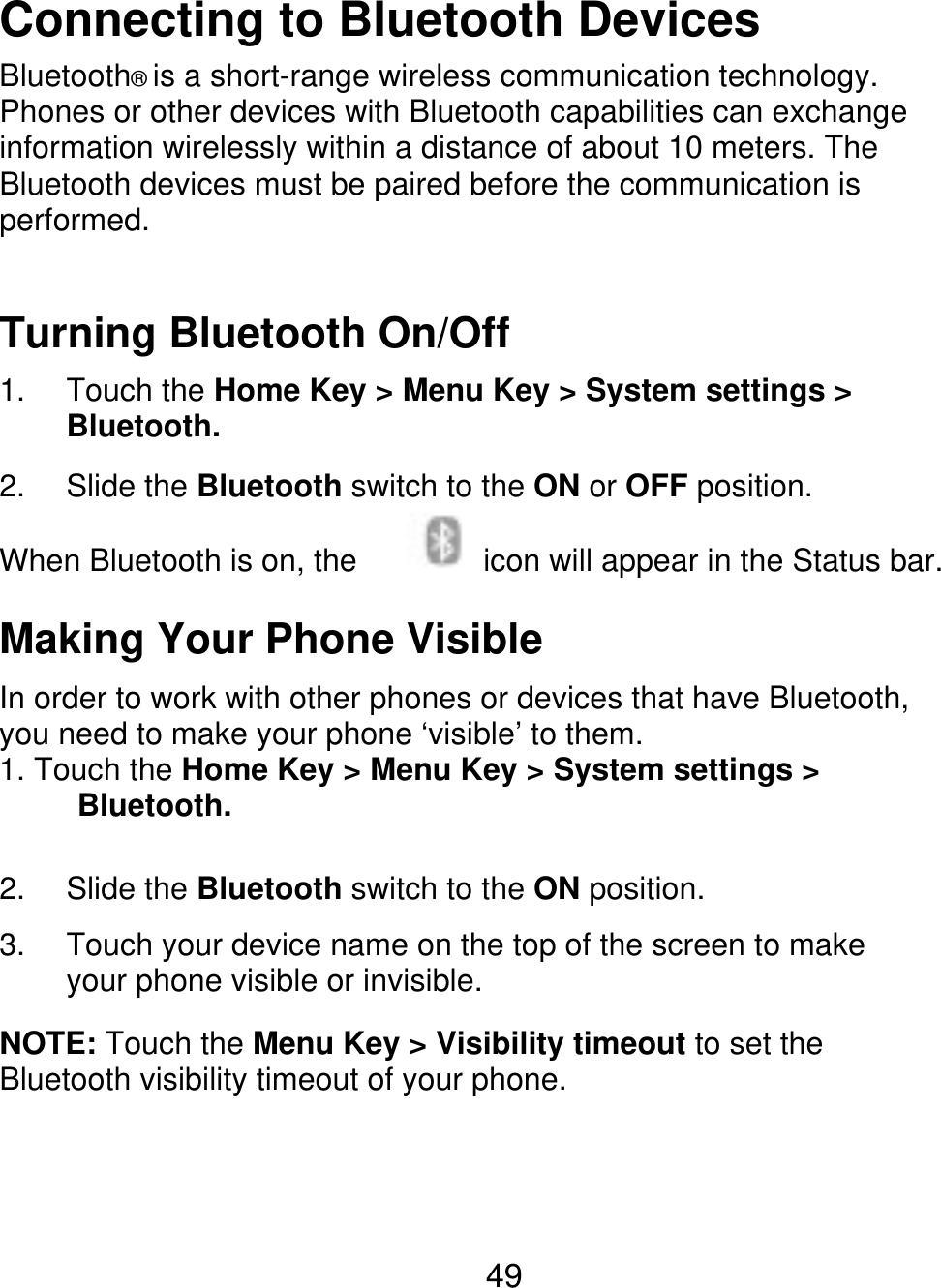 Connecting to Bluetooth Devices Bluetooth® is a short-range wireless communication technology. Phones or other devices with Bluetooth capabilities can exchange information wirelessly within a distance of about 10 meters. The Bluetooth devices must be paired before the communication is performed. Turning Bluetooth On/Off 1. 2. Touch the Home Key &gt; Menu Key &gt; System settings &gt; Bluetooth. Slide the Bluetooth switch to the ON or OFF position. icon will appear in the Status bar. When Bluetooth is on, the Making Your Phone Visible In order to work with other phones or devices that have Bluetooth, you need to make your phone ‘visible’ to them. 1. Touch the Home Key &gt; Menu Key &gt; System settings &gt;      Bluetooth. 2. 3. Slide the Bluetooth switch to the ON position. Touch your device name on the top of the screen to make your phone visible or invisible. NOTE: Touch the Menu Key &gt; Visibility timeout to set the Bluetooth visibility timeout of your phone. 49 