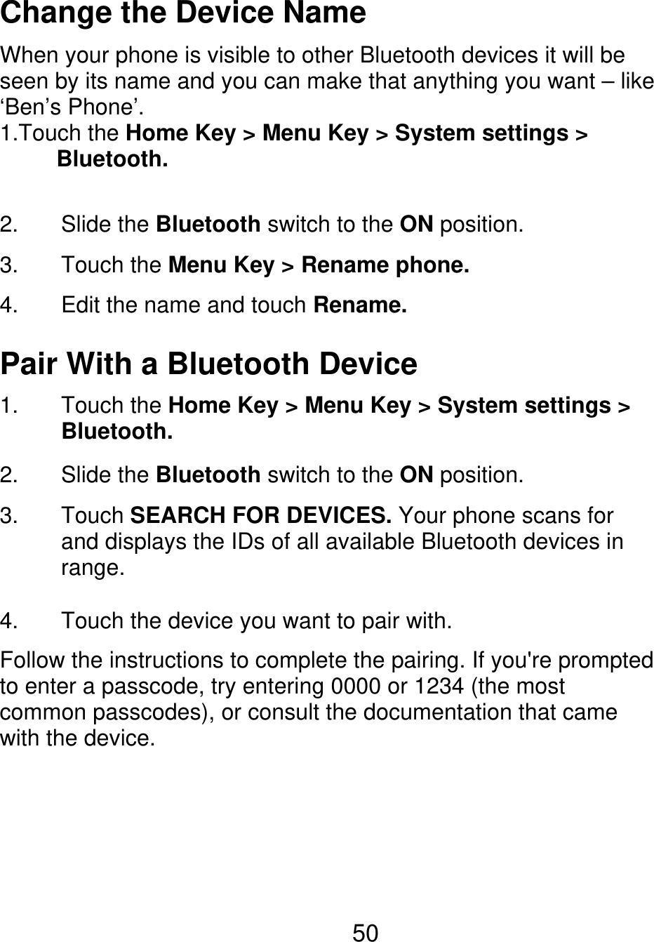Change the Device Name When your phone is visible to other Bluetooth devices it will be seen by its name and you can make that anything you want – like ‘Ben’s Phone’. 1.Touch the Home Key &gt; Menu Key &gt; System settings &gt;      Bluetooth. 2. 3. 4. Slide the Bluetooth switch to the ON position. Touch the Menu Key &gt; Rename phone. Edit the name and touch Rename. Pair With a Bluetooth Device 1. 2. 3. Touch the Home Key &gt; Menu Key &gt; System settings &gt; Bluetooth. Slide the Bluetooth switch to the ON position. Touch SEARCH FOR DEVICES. Your phone scans for and displays the IDs of all available Bluetooth devices in range. Touch the device you want to pair with. 4. Follow the instructions to complete the pairing. If you&apos;re prompted to enter a passcode, try entering 0000 or 1234 (the most common passcodes), or consult the documentation that came with the device. 50 