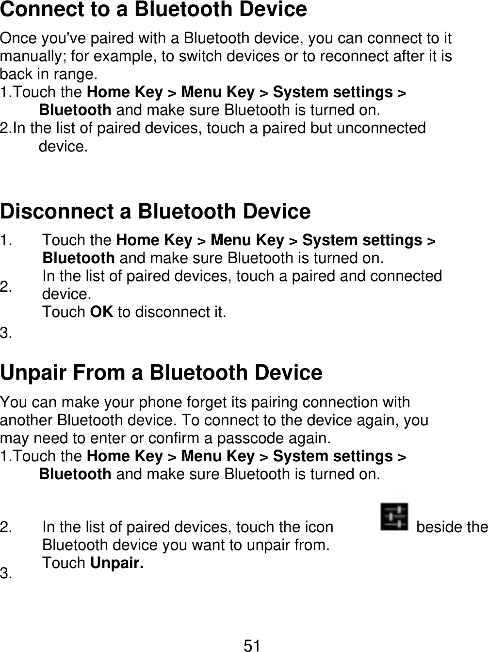 Connect to a Bluetooth Device Once you&apos;ve paired with a Bluetooth device, you can connect to it manually; for example, to switch devices or to reconnect after it is back in range. 1.Touch the Home Key &gt; Menu Key &gt; System settings &gt;      Bluetooth and make sure Bluetooth is turned on. 2.In the list of paired devices, touch a paired but unconnected      device. Disconnect a Bluetooth Device 1. 2. 3. Touch the Home Key &gt; Menu Key &gt; System settings &gt; Bluetooth and make sure Bluetooth is turned on. In the list of paired devices, touch a paired and connected device. Touch OK to disconnect it. Unpair From a Bluetooth Device You can make your phone forget its pairing connection with another Bluetooth device. To connect to the device again, you may need to enter or confirm a passcode again. 1.Touch the Home Key &gt; Menu Key &gt; System settings &gt;      Bluetooth and make sure Bluetooth is turned on. 2. 3. In the list of paired devices, touch the icon Bluetooth device you want to unpair from. Touch Unpair. beside the 51 