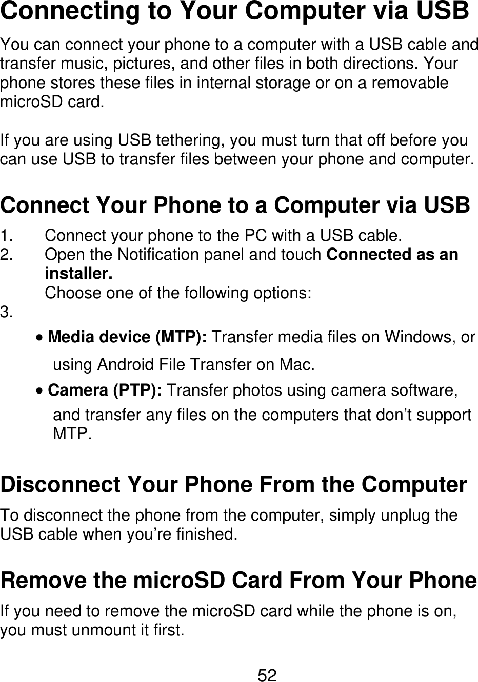 Connecting to Your Computer via USB You can connect your phone to a computer with a USB cable and transfer music, pictures, and other files in both directions. Your phone stores these files in internal storage or on a removable microSD card. If you are using USB tethering, you must turn that off before you can use USB to transfer files between your phone and computer. Connect Your Phone to a Computer via USB 1. 2. 3. Connect your phone to the PC with a USB cable. Open the Notification panel and touch Connected as an installer. Choose one of the following options: Media device (MTP): Transfer media files on Windows, or using Android File Transfer on Mac. Camera (PTP): Transfer photos using camera software, and transfer any files on the computers that don’t support MTP. Disconnect Your Phone From the Computer To disconnect the phone from the computer, simply unplug the USB cable when you’re finished. Remove the microSD Card From Your Phone If you need to remove the microSD card while the phone is on, you must unmount it first. 52 