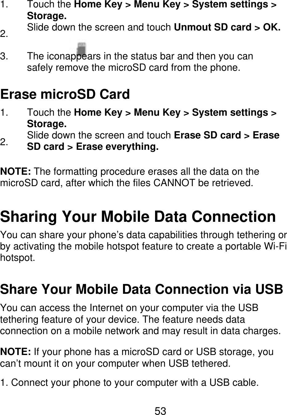 1. 2. 3. Touch the Home Key &gt; Menu Key &gt; System settings &gt; Storage. Slide down the screen and touch Unmout SD card &gt; OK. The iconappears in the status bar and then you can safely remove the microSD card from the phone. Erase microSD Card 1. 2. Touch the Home Key &gt; Menu Key &gt; System settings &gt; Storage. Slide down the screen and touch Erase SD card &gt; Erase SD card &gt; Erase everything. NOTE: The formatting procedure erases all the data on the microSD card, after which the files CANNOT be retrieved. Sharing Your Mobile Data Connection You can share your phone’s data capabilities through tethering or by activating the mobile hotspot feature to create a portable Wi-Fi hotspot. Share Your Mobile Data Connection via USB You can access the Internet on your computer via the USB tethering feature of your device. The feature needs data connection on a mobile network and may result in data charges. NOTE: If your phone has a microSD card or USB storage, you can’t mount it on your computer when USB tethered. 1. Connect your phone to your computer with a USB cable. 53 