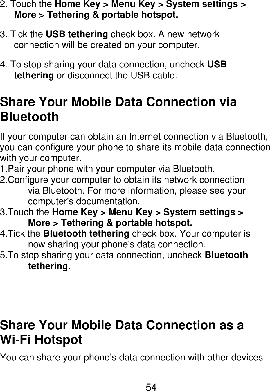 2. Touch the Home Key &gt; Menu Key &gt; System settings &gt;       More &gt; Tethering &amp; portable hotspot. 3. Tick the USB tethering check box. A new network       connection will be created on your computer. 4. To stop sharing your data connection, uncheck USB    tethering or disconnect the USB cable. Share Your Mobile Data Connection via Bluetooth If your computer can obtain an Internet connection via Bluetooth, you can configure your phone to share its mobile data connection with your computer. 1.Pair your phone with your computer via Bluetooth. 2.Configure your computer to obtain its network connection       via Bluetooth. For more information, please see your       computer&apos;s documentation. 3.Touch the Home Key &gt; Menu Key &gt; System settings &gt;       More &gt; Tethering &amp; portable hotspot. 4.Tick the Bluetooth tethering check box. Your computer is       now sharing your phone&apos;s data connection. 5.To stop sharing your data connection, uncheck Bluetooth       tethering. Share Your Mobile Data Connection as a Wi-Fi Hotspot You can share your phone’s data connection with other devices 54 