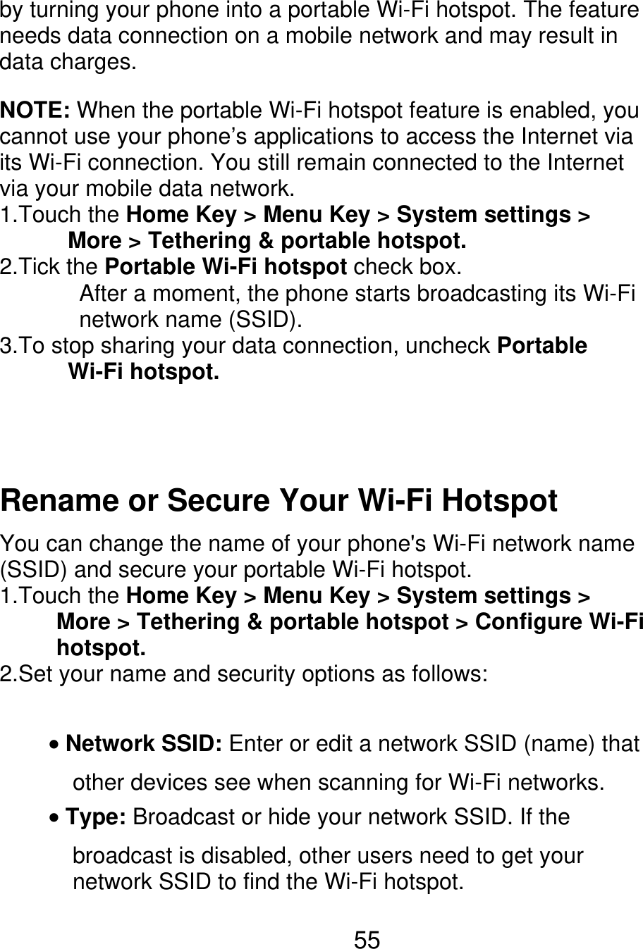 by turning your phone into a portable Wi-Fi hotspot. The feature needs data connection on a mobile network and may result in data charges. NOTE: When the portable Wi-Fi hotspot feature is enabled, you cannot use your phone’s applications to access the Internet via its Wi-Fi connection. You still remain connected to the Internet via your mobile data network. 1.Touch the Home Key &gt; Menu Key &gt; System settings &gt;       More &gt; Tethering &amp; portable hotspot. 2.Tick the Portable Wi-Fi hotspot check box.        After a moment, the phone starts broadcasting its Wi-Fi        network name (SSID). 3.To stop sharing your data connection, uncheck Portable       Wi-Fi hotspot. Rename or Secure Your Wi-Fi Hotspot You can change the name of your phone&apos;s Wi-Fi network name (SSID) and secure your portable Wi-Fi hotspot. 1.Touch the Home Key &gt; Menu Key &gt; System settings &gt;           More &gt; Tethering &amp; portable hotspot &gt; Configure Wi-Fi      hotspot. 2.Set your name and security options as follows: Network SSID: Enter or edit a network SSID (name) that other devices see when scanning for Wi-Fi networks. Type: Broadcast or hide your network SSID. If the broadcast is disabled, other users need to get your network SSID to find the Wi-Fi hotspot. 55 