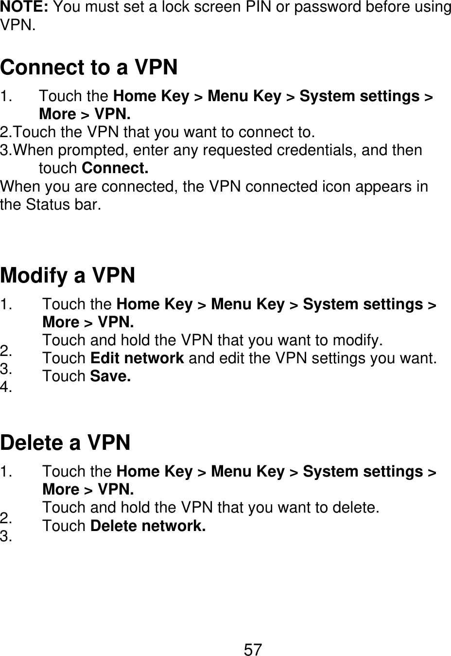 NOTE: You must set a lock screen PIN or password before using VPN. Connect to a VPN 1.      Touch the Home Key &gt; Menu Key &gt; System settings &gt;      More &gt; VPN. 2.Touch the VPN that you want to connect to. 3.When prompted, enter any requested credentials, and then      touch Connect. When you are connected, the VPN connected icon appears in the Status bar. Modify a VPN 1. 2. 3. 4. Touch the Home Key &gt; Menu Key &gt; System settings &gt; More &gt; VPN. Touch and hold the VPN that you want to modify. Touch Edit network and edit the VPN settings you want. Touch Save. Delete a VPN 1. 2. 3. Touch the Home Key &gt; Menu Key &gt; System settings &gt; More &gt; VPN. Touch and hold the VPN that you want to delete. Touch Delete network. 57 