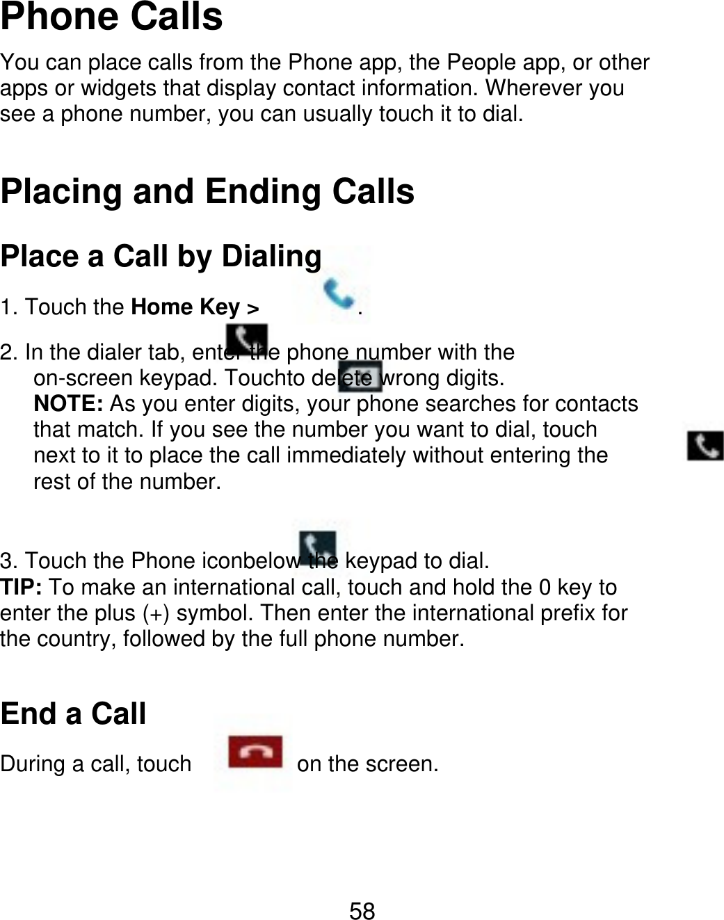 Phone Calls You can place calls from the Phone app, the People app, or other apps or widgets that display contact information. Wherever you see a phone number, you can usually touch it to dial. Placing and Ending Calls Place a Call by Dialing 1. Touch the Home Key &gt; . 2. In the dialer tab, enter the phone number with the       on-screen keypad. Touchto delete wrong digits.    NOTE: As you enter digits, your phone searches for contacts       that match. If you see the number you want to dial, touch       next to it to place the call immediately without entering the    rest of the number. 3. Touch the Phone iconbelow the keypad to dial. TIP: To make an international call, touch and hold the 0 key to enter the plus (+) symbol. Then enter the international prefix for the country, followed by the full phone number. End a Call During a call, touch on the screen. 58 