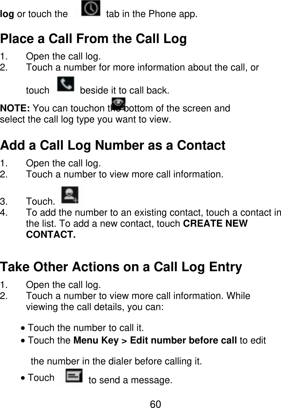 log or touch the tab in the Phone app. Place a Call From the Call Log 1. 2. Open the call log. Touch a number for more information about the call, or touch beside it to call back. NOTE: You can touchon the bottom of the screen and select the call log type you want to view. Add a Call Log Number as a Contact 1. 2. 3. 4. Open the call log. Touch a number to view more call information. Touch. To add the number to an existing contact, touch a contact in the list. To add a new contact, touch CREATE NEW CONTACT. Take Other Actions on a Call Log Entry 1. 2. Open the call log. Touch a number to view more call information. While viewing the call details, you can: Touch the number to call it. Touch the Menu Key &gt; Edit number before call to edit the number in the dialer before calling it. Touch to send a message. 60 