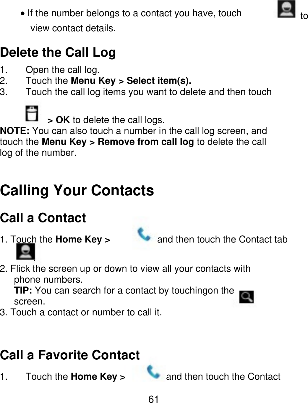 If the number belongs to a contact you have, touch view contact details. to Delete the Call Log 1. 2. 3. Open the call log. Touch the Menu Key &gt; Select item(s). Touch the call log items you want to delete and then touch           &gt; OK to delete the call logs. NOTE: You can also touch a number in the call log screen, and touch the Menu Key &gt; Remove from call log to delete the call log of the number. Calling Your Contacts Call a Contact 1. Touch the Home Key &gt; and then touch the Contact tab        . 2. Flick the screen up or down to view all your contacts with    phone numbers.    TIP: You can search for a contact by touchingon the    screen. 3. Touch a contact or number to call it. Call a Favorite Contact 1. Touch the Home Key &gt; and then touch the Contact 61 