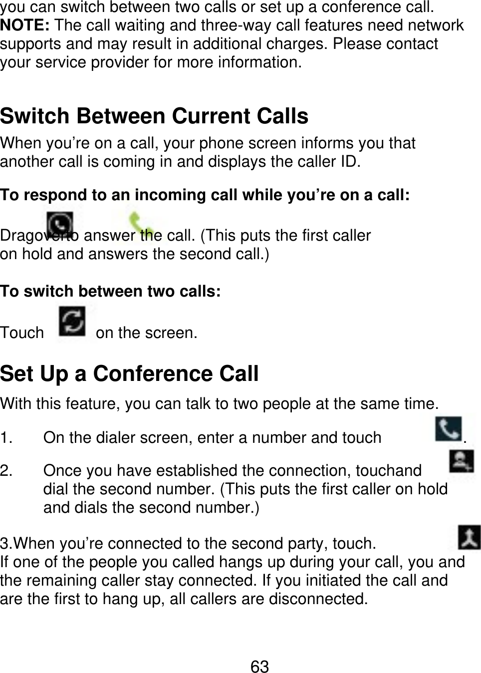 you can switch between two calls or set up a conference call. NOTE: The call waiting and three-way call features need network supports and may result in additional charges. Please contact your service provider for more information. Switch Between Current Calls When you’re on a call, your phone screen informs you that another call is coming in and displays the caller ID. To respond to an incoming call while you’re on a call: Dragoverto answer the call. (This puts the first caller on hold and answers the second call.) To switch between two calls: Touch on the screen. Set Up a Conference Call With this feature, you can talk to two people at the same time. 1. 2. On the dialer screen, enter a number and touch . Once you have established the connection, touchand dial the second number. (This puts the first caller on hold and dials the second number.) 3.When you’re connected to the second party, touch. If one of the people you called hangs up during your call, you and the remaining caller stay connected. If you initiated the call and are the first to hang up, all callers are disconnected. 63 