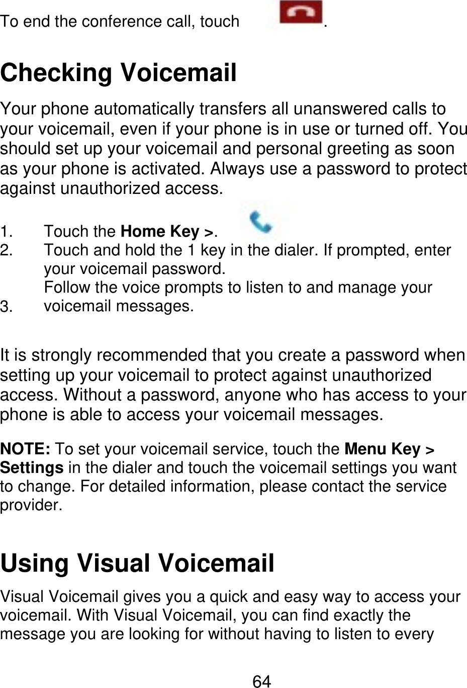 To end the conference call, touch . Checking Voicemail Your phone automatically transfers all unanswered calls to your voicemail, even if your phone is in use or turned off. You should set up your voicemail and personal greeting as soon as your phone is activated. Always use a password to protect against unauthorized access. 1. 2. 3. Touch the Home Key &gt;. Touch and hold the 1 key in the dialer. If prompted, enter your voicemail password. Follow the voice prompts to listen to and manage your voicemail messages. It is strongly recommended that you create a password when setting up your voicemail to protect against unauthorized access. Without a password, anyone who has access to your phone is able to access your voicemail messages. NOTE: To set your voicemail service, touch the Menu Key &gt; Settings in the dialer and touch the voicemail settings you want to change. For detailed information, please contact the service provider. Using Visual Voicemail Visual Voicemail gives you a quick and easy way to access your voicemail. With Visual Voicemail, you can find exactly the message you are looking for without having to listen to every 64 