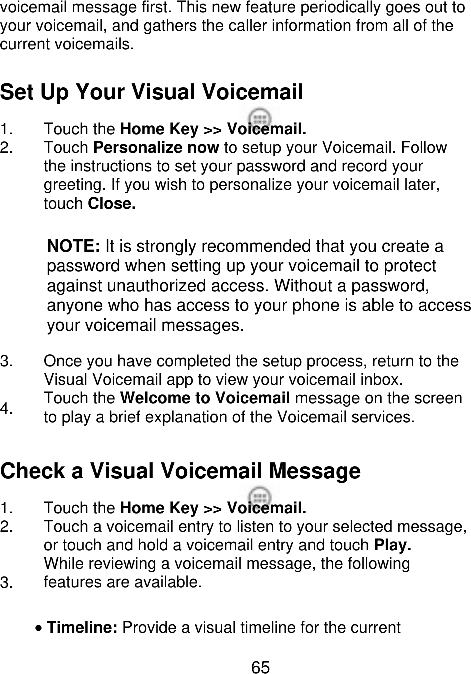 voicemail message first. This new feature periodically goes out to your voicemail, and gathers the caller information from all of the current voicemails. Set Up Your Visual Voicemail 1. 2. Touch the Home Key &gt;&gt; Voicemail. Touch Personalize now to setup your Voicemail. Follow the instructions to set your password and record your greeting. If you wish to personalize your voicemail later, touch Close. NOTE: It is strongly recommended that you create a password when setting up your voicemail to protect against unauthorized access. Without a password, anyone who has access to your phone is able to access your voicemail messages. 3. 4. Once you have completed the setup process, return to the Visual Voicemail app to view your voicemail inbox. Touch the Welcome to Voicemail message on the screen to play a brief explanation of the Voicemail services. Check a Visual Voicemail Message 1. 2. 3. Touch the Home Key &gt;&gt; Voicemail. Touch a voicemail entry to listen to your selected message, or touch and hold a voicemail entry and touch Play. While reviewing a voicemail message, the following features are available. Timeline: Provide a visual timeline for the current 65 