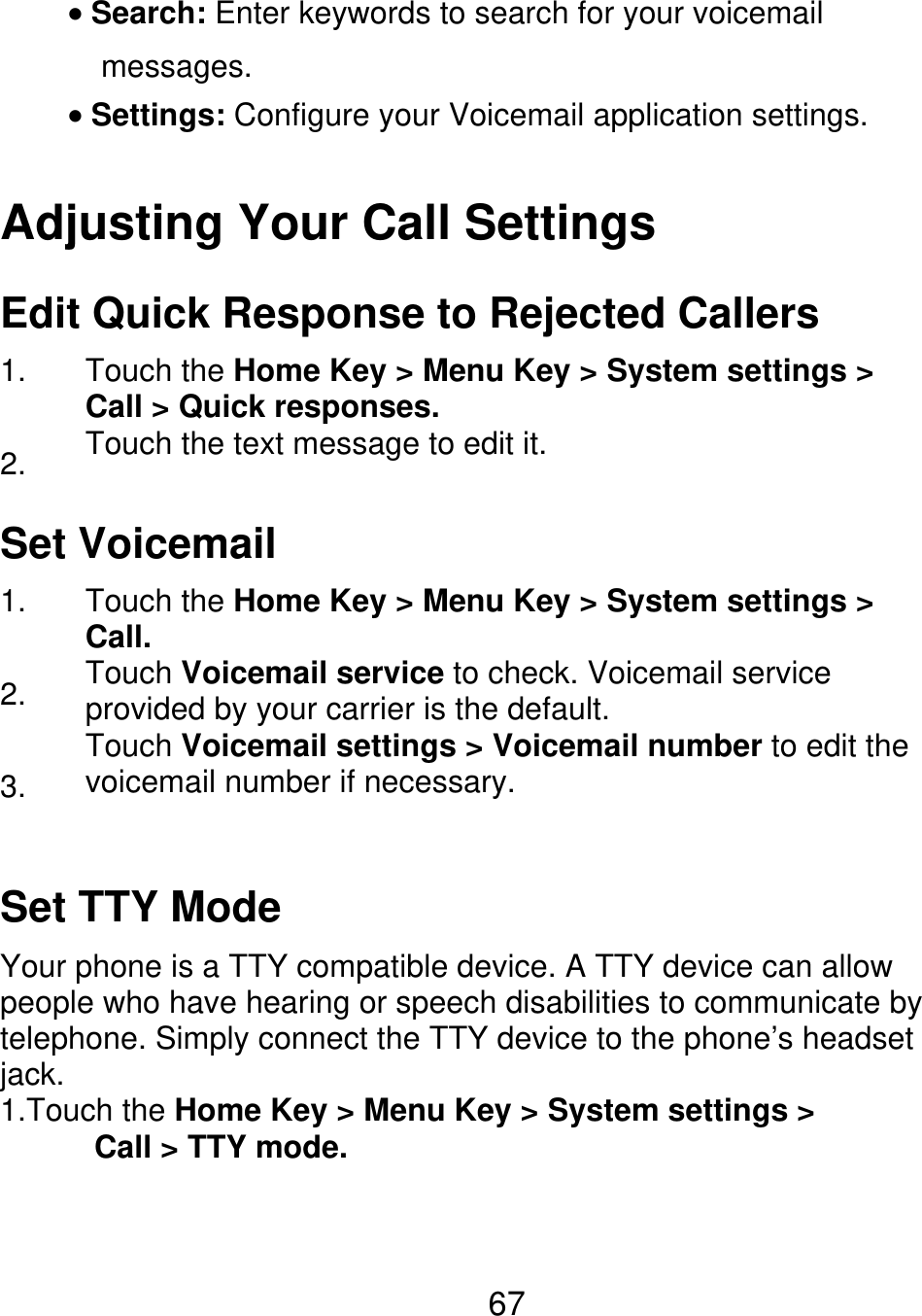 Search: Enter keywords to search for your voicemail messages. Settings: Configure your Voicemail application settings. Adjusting Your Call Settings Edit Quick Response to Rejected Callers 1. 2. Touch the Home Key &gt; Menu Key &gt; System settings &gt; Call &gt; Quick responses. Touch the text message to edit it. Set Voicemail 1. 2. 3. Touch the Home Key &gt; Menu Key &gt; System settings &gt; Call. Touch Voicemail service to check. Voicemail service provided by your carrier is the default. Touch Voicemail settings &gt; Voicemail number to edit the voicemail number if necessary. Set TTY Mode Your phone is a TTY compatible device. A TTY device can allow people who have hearing or speech disabilities to communicate by telephone. Simply connect the TTY device to the phone’s headset jack. 1.Touch the Home Key &gt; Menu Key &gt; System settings &gt;       Call &gt; TTY mode. 67 