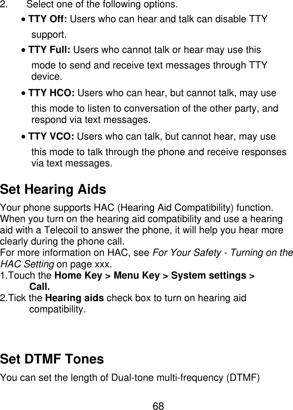 2. Select one of the following options. TTY Off: Users who can hear and talk can disable TTY support. TTY Full: Users who cannot talk or hear may use this mode to send and receive text messages through TTY device. TTY HCO: Users who can hear, but cannot talk, may use this mode to listen to conversation of the other party, and respond via text messages. TTY VCO: Users who can talk, but cannot hear, may use this mode to talk through the phone and receive responses via text messages. Set Hearing Aids Your phone supports HAC (Hearing Aid Compatibility) function. When you turn on the hearing aid compatibility and use a hearing aid with a Telecoil to answer the phone, it will help you hear more clearly during the phone call. For more information on HAC, see For Your Safety - Turning on the HAC Setting on page xxx. 1.Touch the Home Key &gt; Menu Key &gt; System settings &gt;       Call. 2.Tick the Hearing aids check box to turn on hearing aid       compatibility. Set DTMF Tones You can set the length of Dual-tone multi-frequency (DTMF) 68 