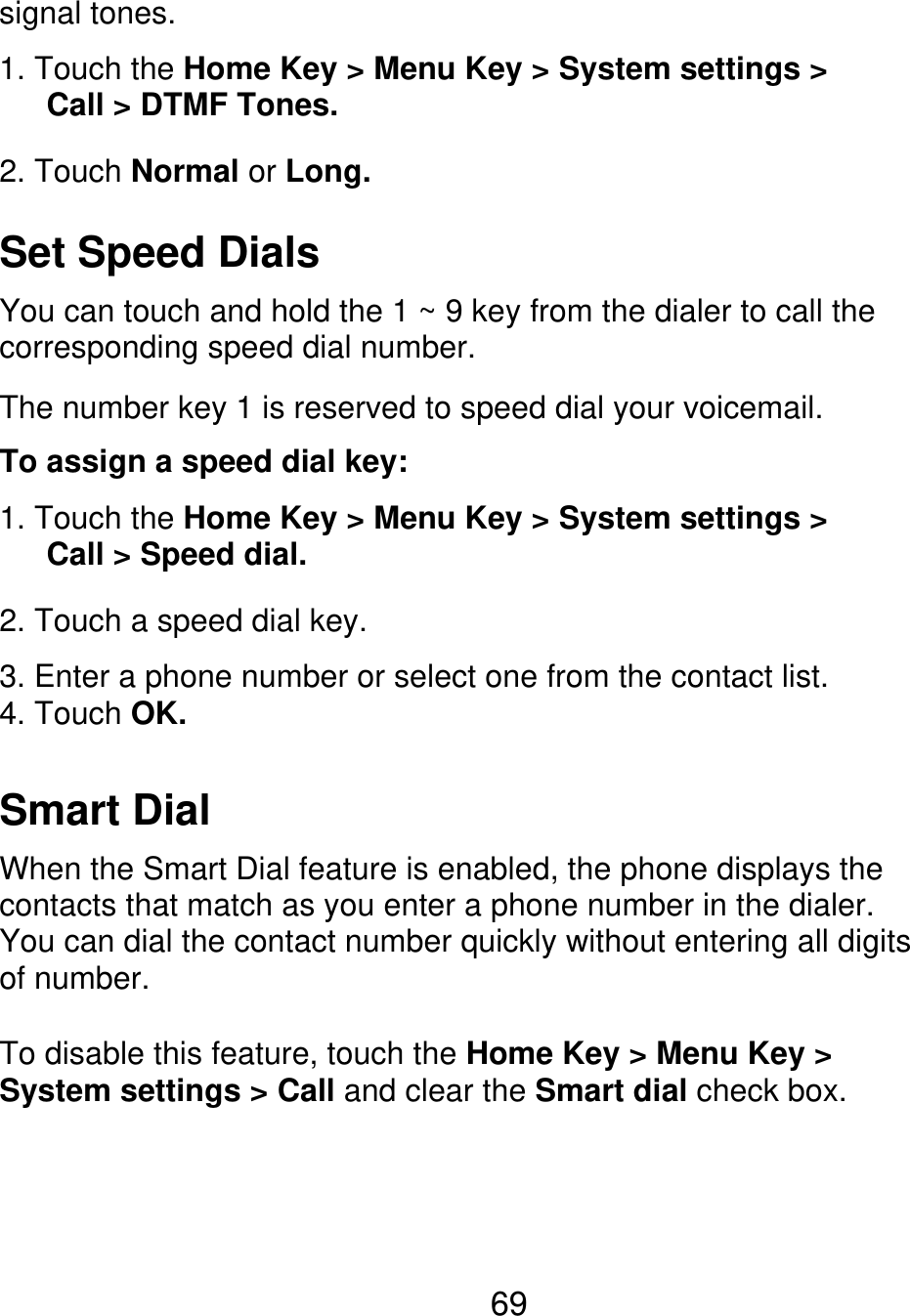 signal tones. 1. Touch the Home Key &gt; Menu Key &gt; System settings &gt;    Call &gt; DTMF Tones. 2. Touch Normal or Long. Set Speed Dials You can touch and hold the 1 ~ 9 key from the dialer to call the corresponding speed dial number. The number key 1 is reserved to speed dial your voicemail. To assign a speed dial key: 1. Touch the Home Key &gt; Menu Key &gt; System settings &gt;    Call &gt; Speed dial. 2. Touch a speed dial key. 3. Enter a phone number or select one from the contact list. 4. Touch OK. Smart Dial When the Smart Dial feature is enabled, the phone displays the contacts that match as you enter a phone number in the dialer. You can dial the contact number quickly without entering all digits of number. To disable this feature, touch the Home Key &gt; Menu Key &gt; System settings &gt; Call and clear the Smart dial check box. 69 