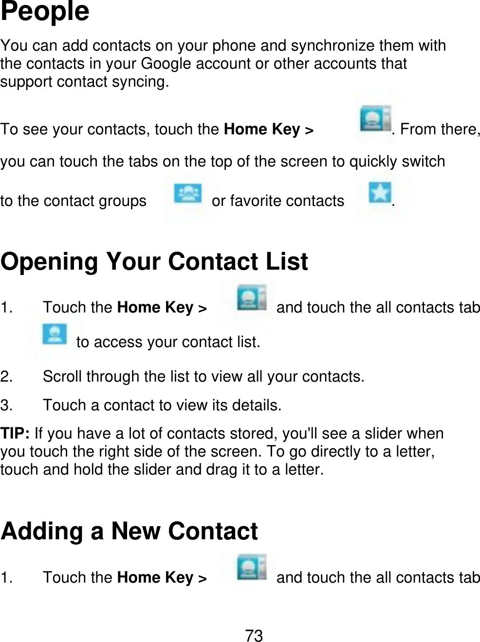 People You can add contacts on your phone and synchronize them with the contacts in your Google account or other accounts that support contact syncing. To see your contacts, touch the Home Key &gt; . From there, you can touch the tabs on the top of the screen to quickly switch to the contact groups or favorite contacts . Opening Your Contact List 1. Touch the Home Key &gt; and touch the all contacts tab to access your contact list. 2. 3. Scroll through the list to view all your contacts. Touch a contact to view its details. TIP: If you have a lot of contacts stored, you&apos;ll see a slider when you touch the right side of the screen. To go directly to a letter, touch and hold the slider and drag it to a letter. Adding a New Contact 1. Touch the Home Key &gt; and touch the all contacts tab 73 