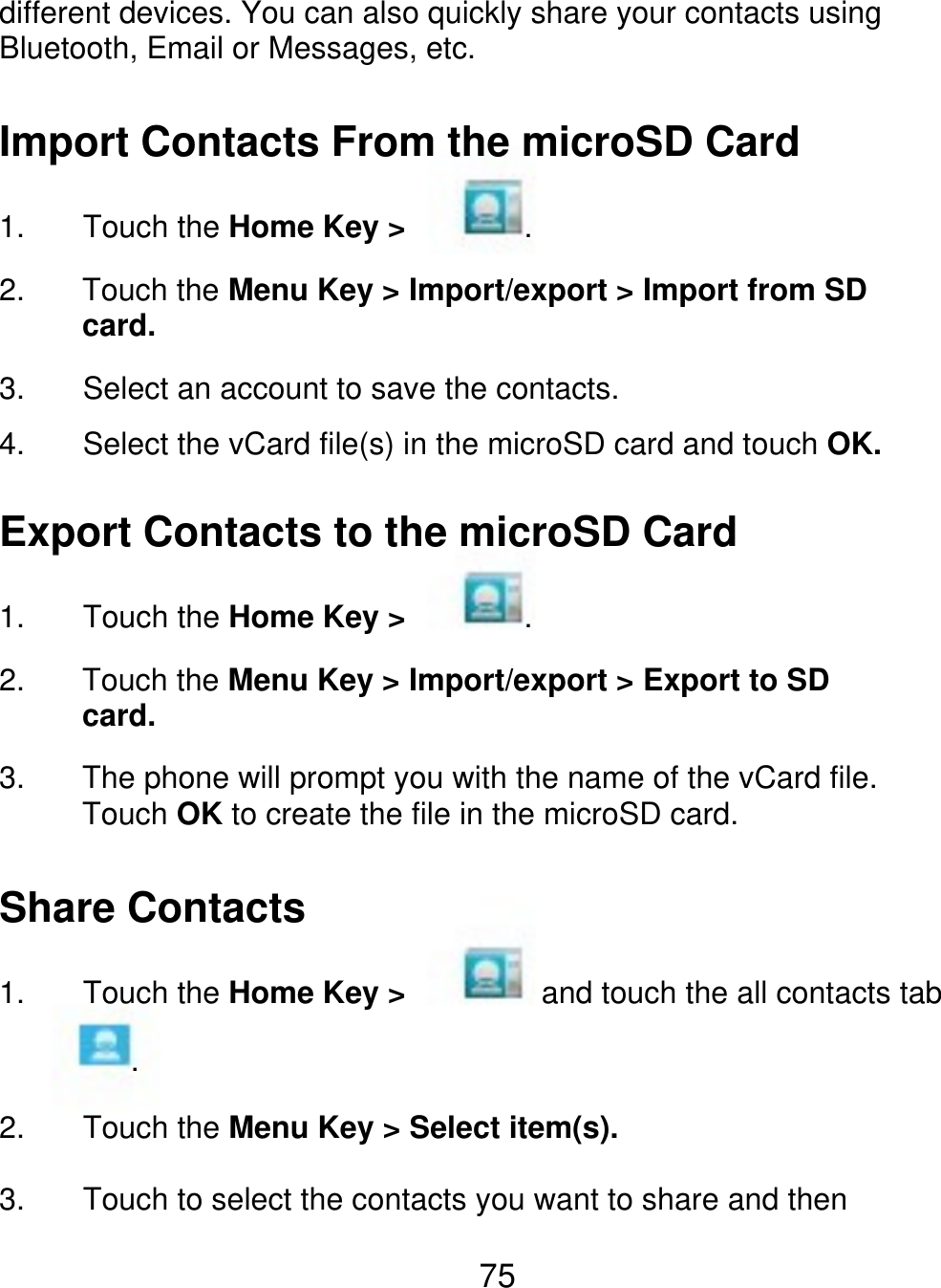 different devices. You can also quickly share your contacts using Bluetooth, Email or Messages, etc. Import Contacts From the microSD Card 1. 2. 3. 4. Touch the Home Key &gt; . Touch the Menu Key &gt; Import/export &gt; Import from SD card. Select an account to save the contacts. Select the vCard file(s) in the microSD card and touch OK. Export Contacts to the microSD Card 1. 2. 3. Touch the Home Key &gt; . Touch the Menu Key &gt; Import/export &gt; Export to SD card. The phone will prompt you with the name of the vCard file. Touch OK to create the file in the microSD card. Share Contacts 1. Touch the Home Key &gt; . 2. 3. Touch the Menu Key &gt; Select item(s). Touch to select the contacts you want to share and then and touch the all contacts tab 75 