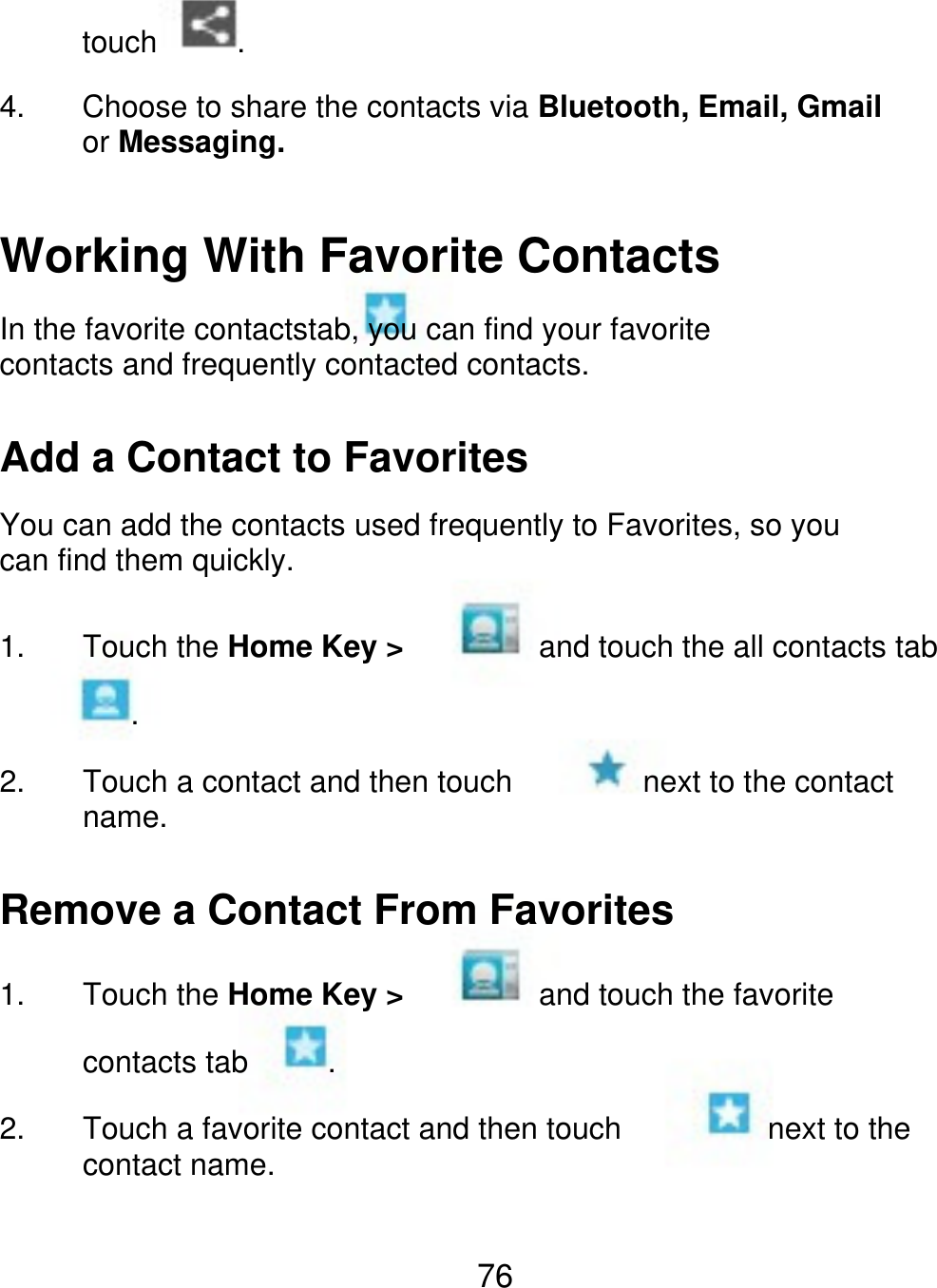 touch 4. . Choose to share the contacts via Bluetooth, Email, Gmail or Messaging. Working With Favorite Contacts In the favorite contactstab, you can find your favorite contacts and frequently contacted contacts. Add a Contact to Favorites You can add the contacts used frequently to Favorites, so you can find them quickly. 1. Touch the Home Key &gt; . 2. Touch a contact and then touch name. next to the contact and touch the all contacts tab Remove a Contact From Favorites 1. Touch the Home Key &gt; contacts tab 2. . next to the and touch the favorite Touch a favorite contact and then touch contact name. 76 