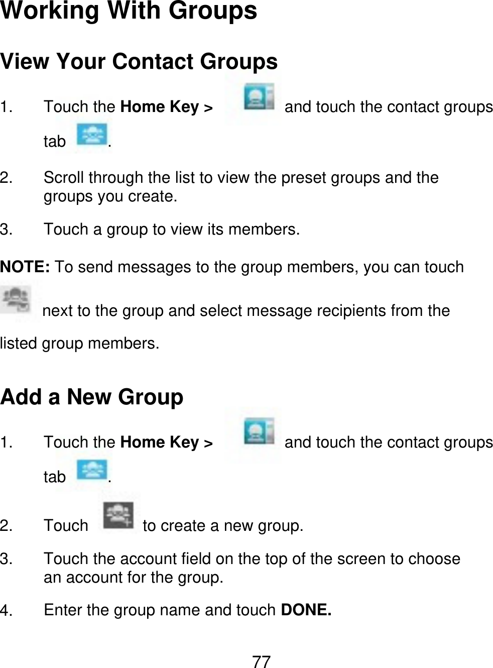 Working With Groups View Your Contact Groups 1. Touch the Home Key &gt; tab 2. 3. . and touch the contact groups Scroll through the list to view the preset groups and the groups you create. Touch a group to view its members. NOTE: To send messages to the group members, you can touch next to the group and select message recipients from the listed group members. Add a New Group 1. Touch the Home Key &gt; tab 2. 3. 4. Touch . to create a new group. and touch the contact groups Touch the account field on the top of the screen to choose an account for the group. Enter the group name and touch DONE. 77 