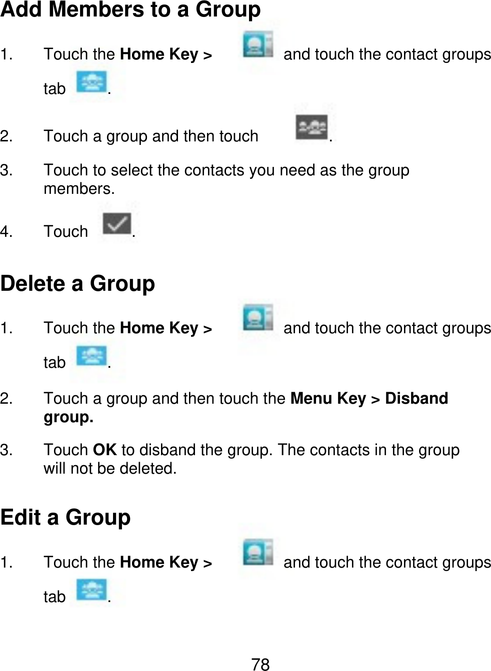 Add Members to a Group 1. Touch the Home Key &gt; tab 2. 3. 4. . . and touch the contact groups Touch a group and then touch Touch to select the contacts you need as the group members. Touch . Delete a Group 1. Touch the Home Key &gt; tab 2. 3. . and touch the contact groups Touch a group and then touch the Menu Key &gt; Disband group. Touch OK to disband the group. The contacts in the group will not be deleted. Edit a Group 1. Touch the Home Key &gt; tab . and touch the contact groups 78 
