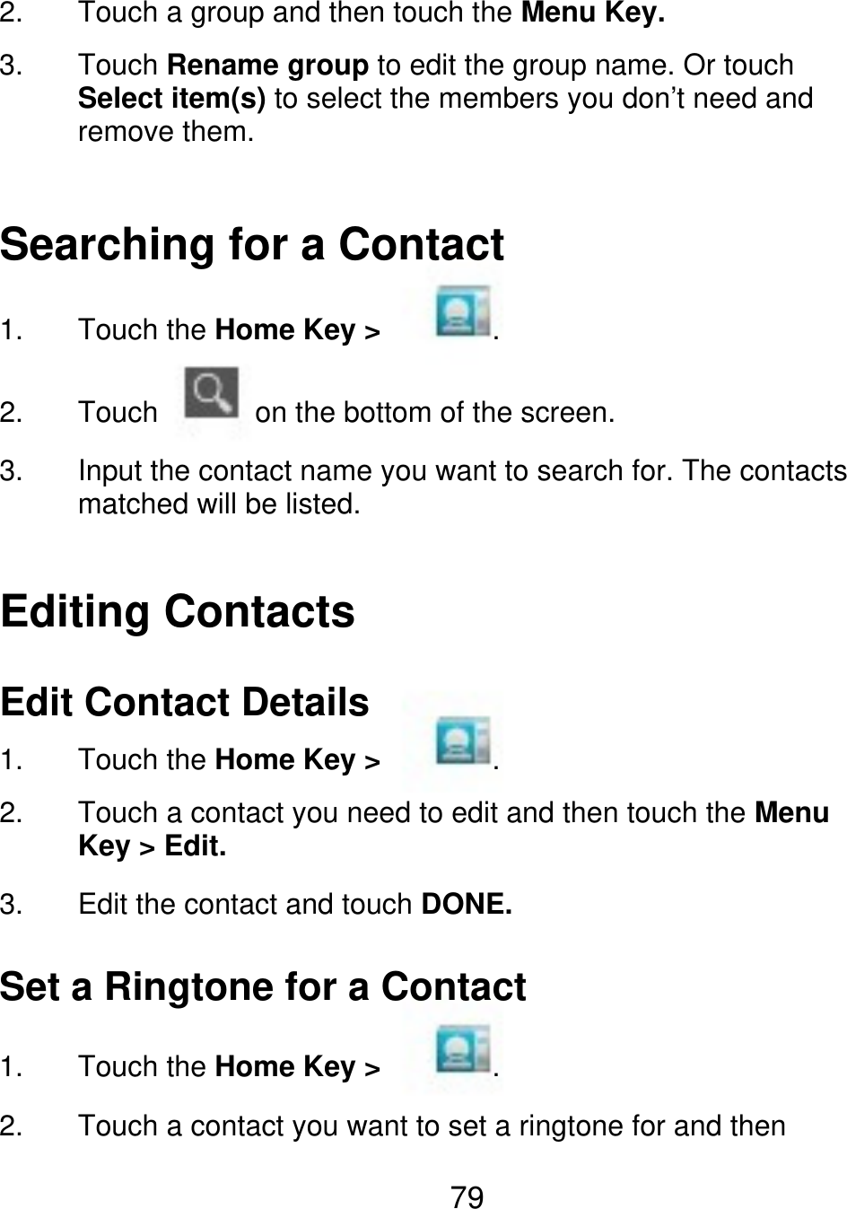 2. 3. Touch a group and then touch the Menu Key. Touch Rename group to edit the group name. Or touch Select item(s) to select the members you don’t need and remove them. Searching for a Contact 1. 2. 3. Touch the Home Key &gt; Touch . on the bottom of the screen. Input the contact name you want to search for. The contacts matched will be listed. Editing Contacts Edit Contact Details 1. 2. 3. Touch the Home Key &gt; . Touch a contact you need to edit and then touch the Menu Key &gt; Edit. Edit the contact and touch DONE. Set a Ringtone for a Contact 1. 2. Touch the Home Key &gt; . Touch a contact you want to set a ringtone for and then 79 